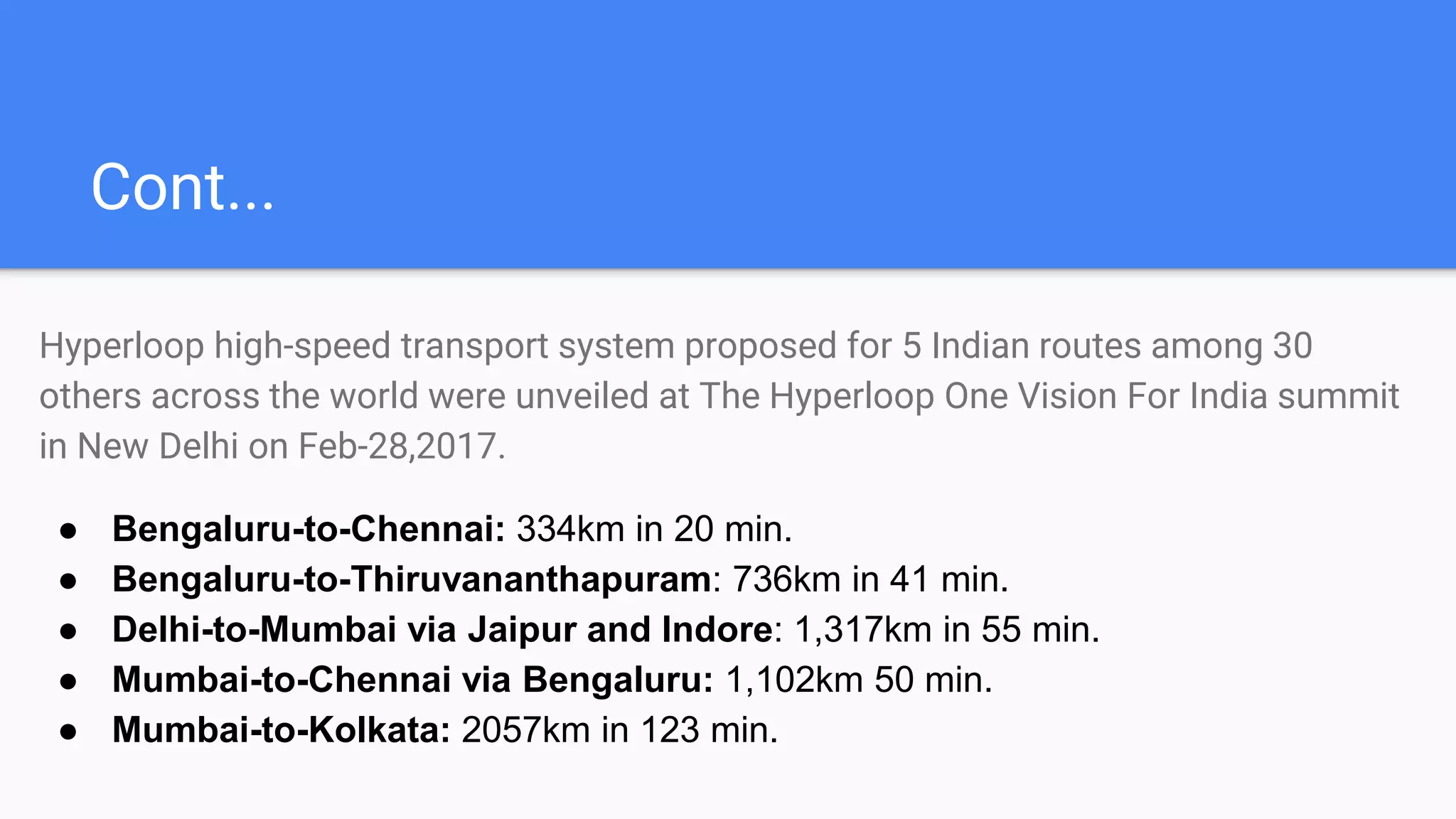 Cont...
Hyperloop high-speed transport system proposed for 5 Indian routes among 30
others across the world were unveiled at The Hyperloop One Vision For India summit
in New Delhi on Feb-28,2017.
● Bengaluru-to-Chennai: 334km in 20 min.
● Bengaluru-to-Thiruvananthapuram: 736km in 41 min.
● Delhi-to-Mumbai via Jaipur and Indore: 1,317km in 55 min.
● Mumbai-to-Chennai via Bengaluru: 1,102km 50 min.
● Mumbai-to-Kolkata: 2057km in 123 min.
 