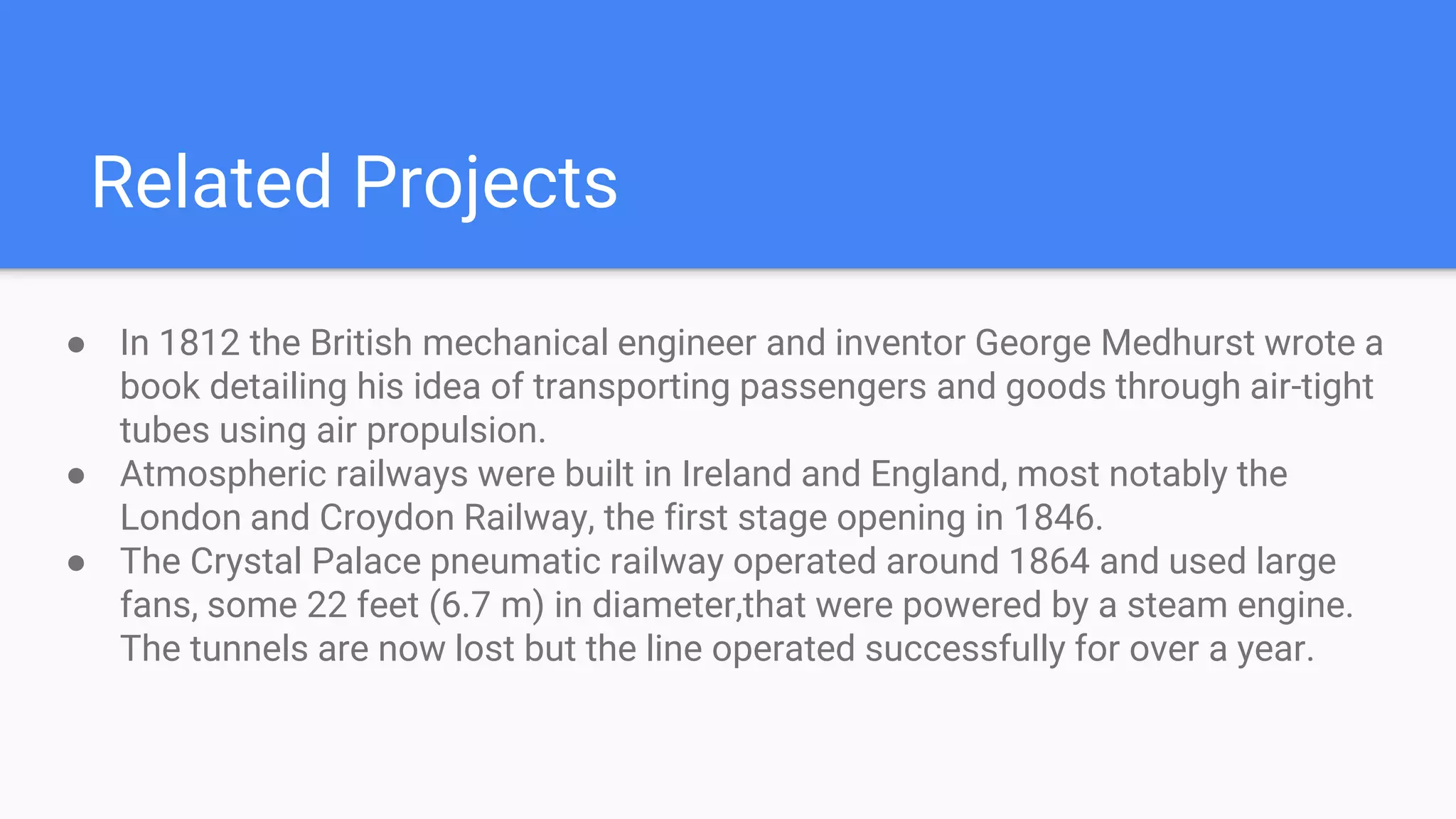 Related Projects
● In 1812 the British mechanical engineer and inventor George Medhurst wrote a
book detailing his idea of transporting passengers and goods through air-tight
tubes using air propulsion.
● Atmospheric railways were built in Ireland and England, most notably the
London and Croydon Railway, the first stage opening in 1846.
● The Crystal Palace pneumatic railway operated around 1864 and used large
fans, some 22 feet (6.7 m) in diameter,that were powered by a steam engine.
The tunnels are now lost but the line operated successfully for over a year.
 