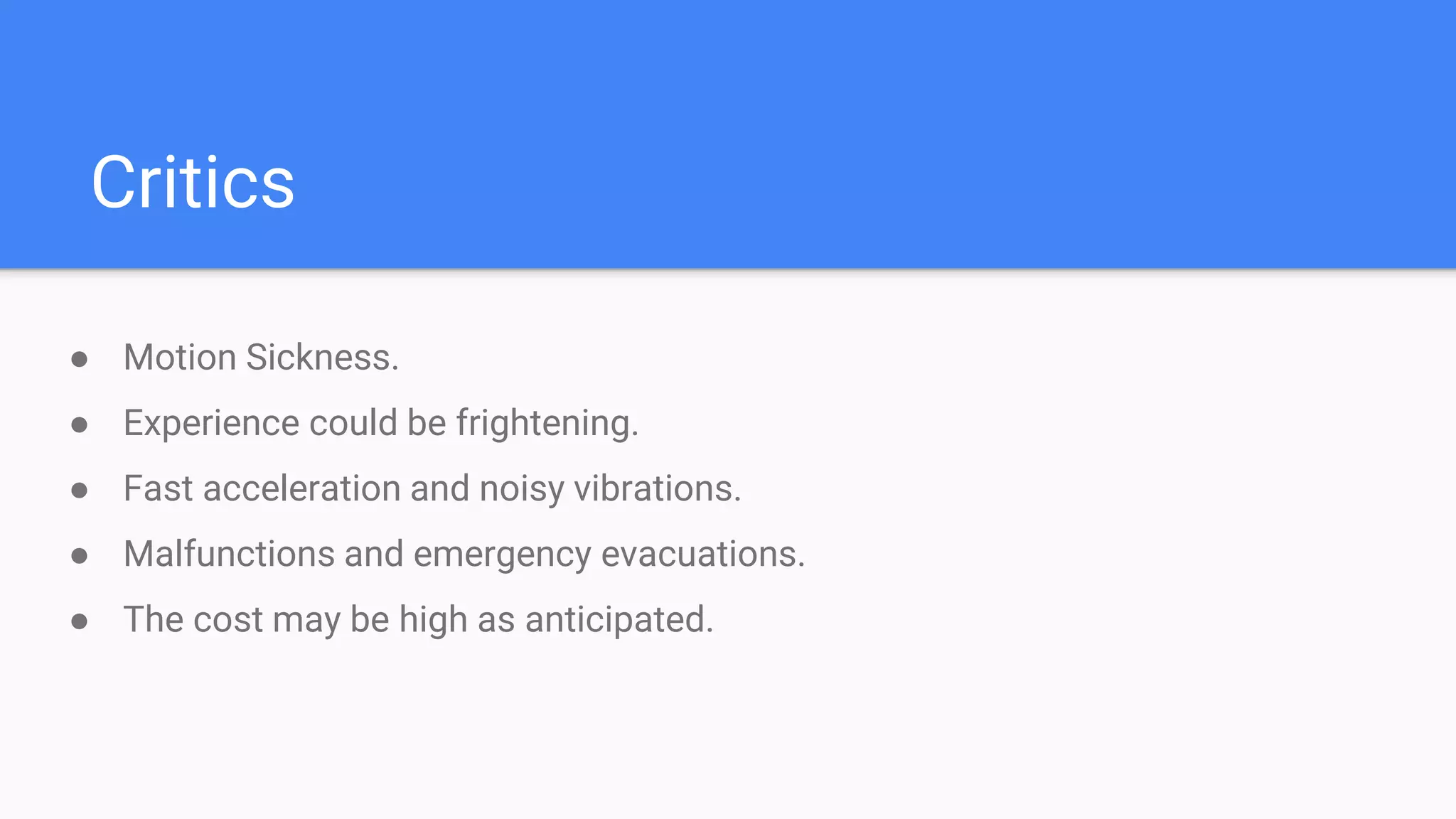 Critics
● Motion Sickness.
● Experience could be frightening.
● Fast acceleration and noisy vibrations.
● Malfunctions and emergency evacuations.
● The cost may be high as anticipated.
 