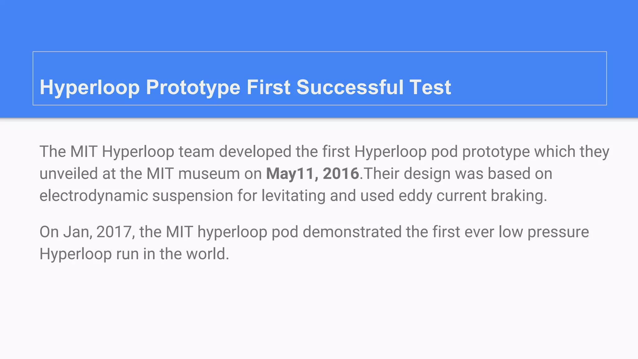 Hyperloop Prototype First Successful Test
The MIT Hyperloop team developed the first Hyperloop pod prototype which they
unveiled at the MIT museum on May11, 2016.Their design was based on
electrodynamic suspension for levitating and used eddy current braking.
On Jan, 2017, the MIT hyperloop pod demonstrated the first ever low pressure
Hyperloop run in the world.
 