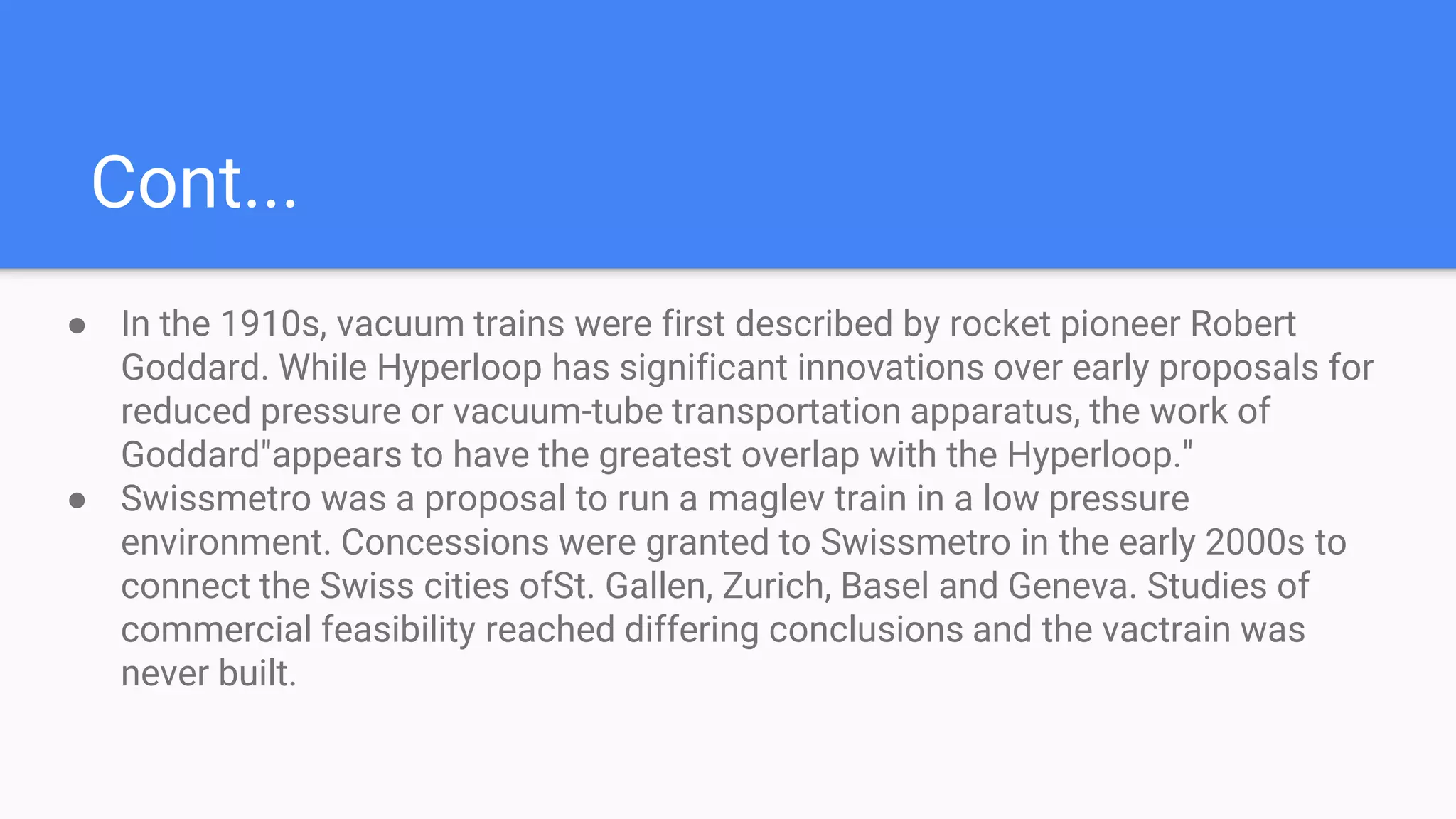 Cont...
● In the 1910s, vacuum trains were first described by rocket pioneer Robert
Goddard. While Hyperloop has significant innovations over early proposals for
reduced pressure or vacuum-tube transportation apparatus, the work of
Goddard"appears to have the greatest overlap with the Hyperloop."
● Swissmetro was a proposal to run a maglev train in a low pressure
environment. Concessions were granted to Swissmetro in the early 2000s to
connect the Swiss cities ofSt. Gallen, Zurich, Basel and Geneva. Studies of
commercial feasibility reached differing conclusions and the vactrain was
never built.
 