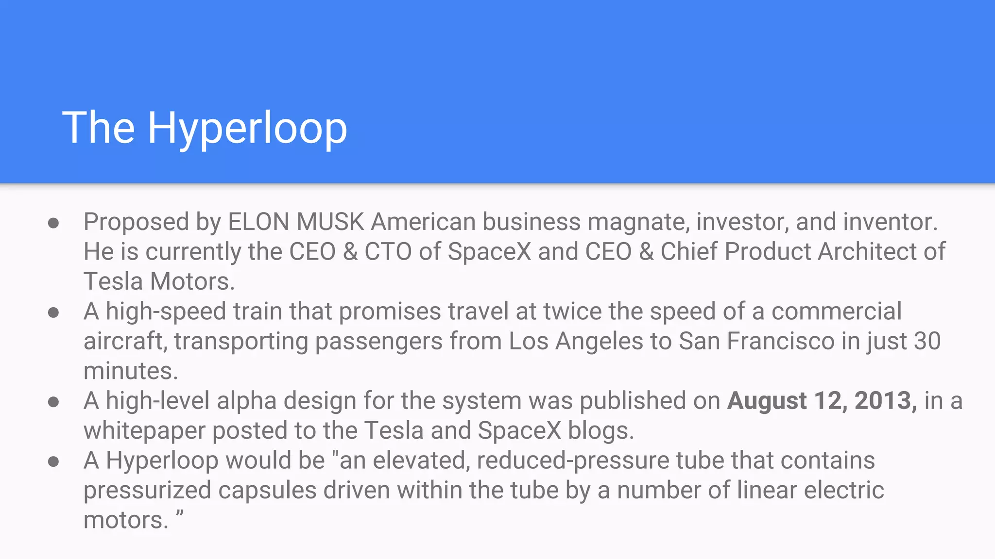 The Hyperloop
● Proposed by ELON MUSK American business magnate, investor, and inventor.
He is currently the CEO & CTO of SpaceX and CEO & Chief Product Architect of
Tesla Motors.
● A high-speed train that promises travel at twice the speed of a commercial
aircraft, transporting passengers from Los Angeles to San Francisco in just 30
minutes.
● A high-level alpha design for the system was published on August 12, 2013, in a
whitepaper posted to the Tesla and SpaceX blogs.
● A Hyperloop would be "an elevated, reduced-pressure tube that contains
pressurized capsules driven within the tube by a number of linear electric
motors. ”
 