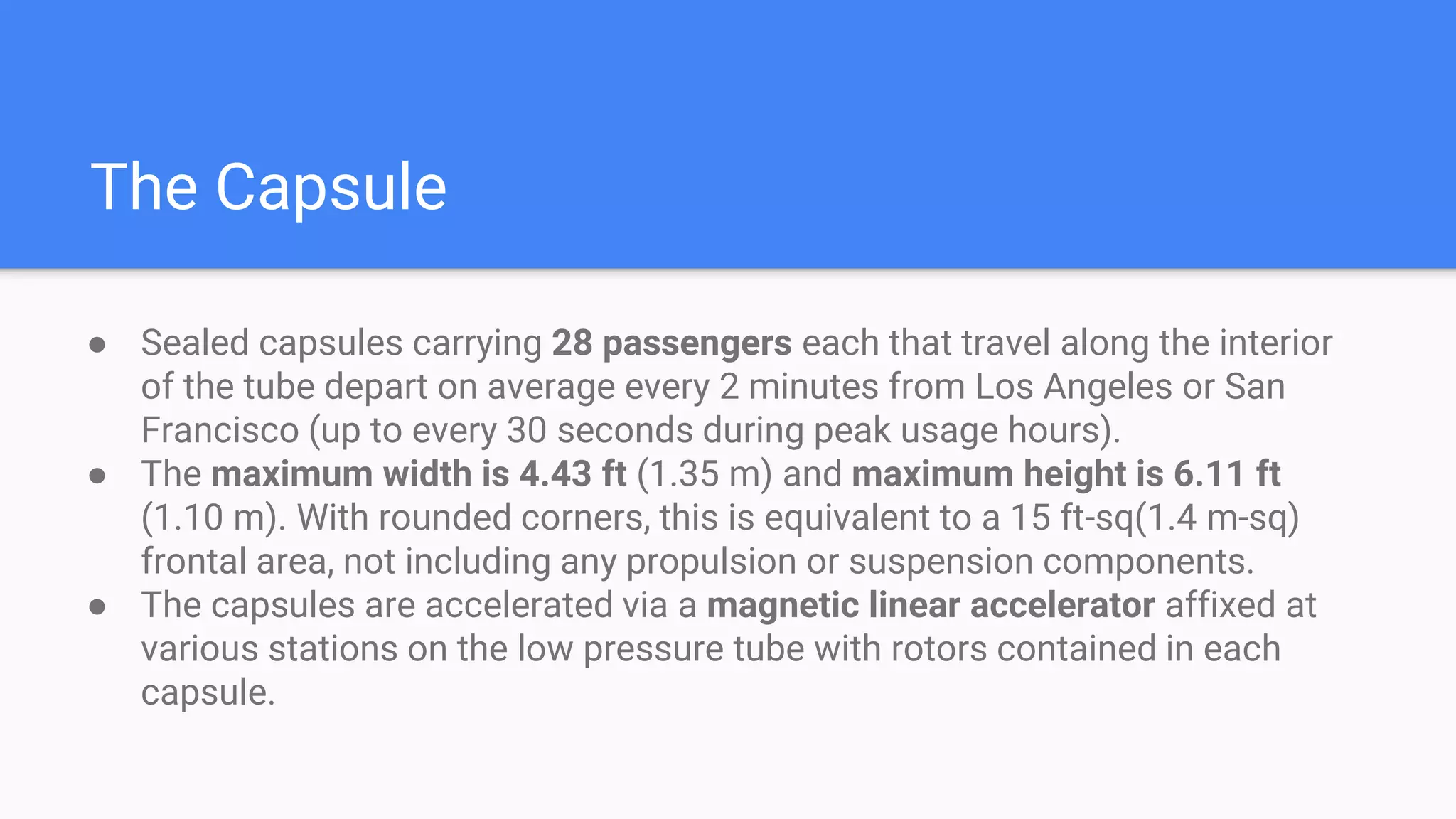 The Capsule
● Sealed capsules carrying 28 passengers each that travel along the interior
of the tube depart on average every 2 minutes from Los Angeles or San
Francisco (up to every 30 seconds during peak usage hours).
● The maximum width is 4.43 ft (1.35 m) and maximum height is 6.11 ft
(1.10 m). With rounded corners, this is equivalent to a 15 ft-sq(1.4 m-sq)
frontal area, not including any propulsion or suspension components.
● The capsules are accelerated via a magnetic linear accelerator affixed at
various stations on the low pressure tube with rotors contained in each
capsule.
 
