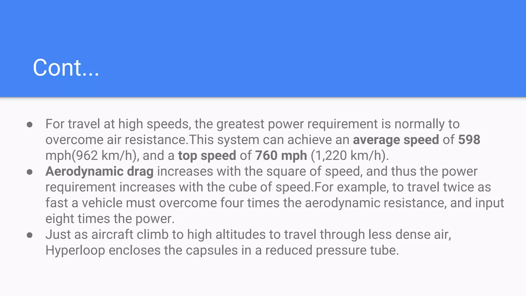Cont...
● For travel at high speeds, the greatest power requirement is normally to
overcome air resistance.This system can achieve an average speed of 598
mph(962 km/h), and a top speed of 760 mph (1,220 km/h).
● Aerodynamic drag increases with the square of speed, and thus the power
requirement increases with the cube of speed.For example, to travel twice as
fast a vehicle must overcome four times the aerodynamic resistance, and input
eight times the power.
● Just as aircraft climb to high altitudes to travel through less dense air,
Hyperloop encloses the capsules in a reduced pressure tube.
 