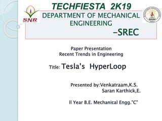 TECHFIESTA 2K19
DEPARTMENT OF MECHANICAL
ENGINEERING
-SREC
Paper Presentation
Recent Trends in Engineering
Title: Tesla’s HyperLoop
Presented by:Venkatraam,K.S.
Saran Karthick,E.
ll Year B.E. Mechanical Engg.”C”
 