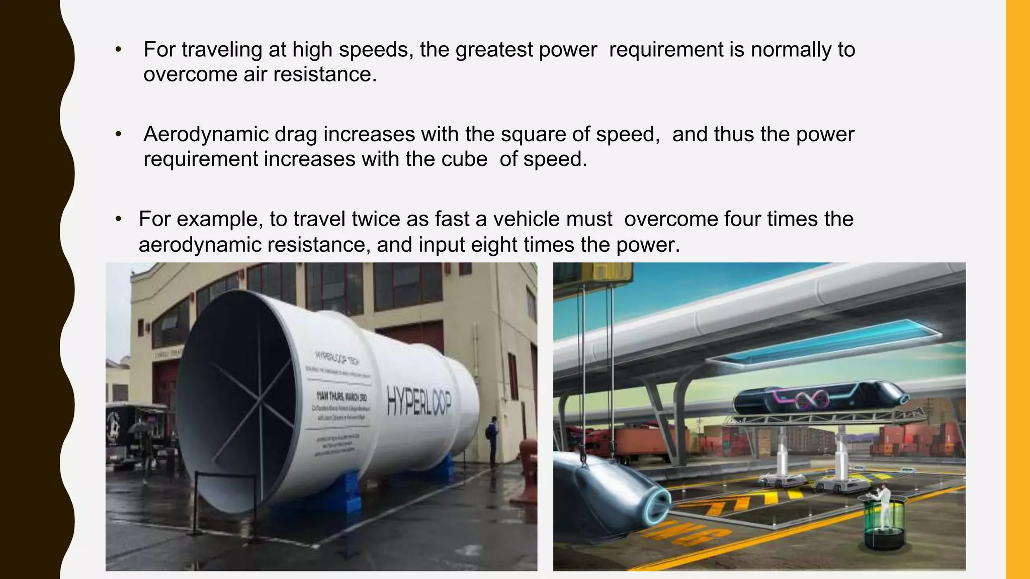 • For traveling at high speeds, the greatest power requirement is normally to
overcome air resistance.
• Aerodynamic drag increases with the square of speed, and thus the power
requirement increases with the cube of speed.
• For example, to travel twice as fast a vehicle must overcome four times the
aerodynamic resistance, and input eight times the power.
 