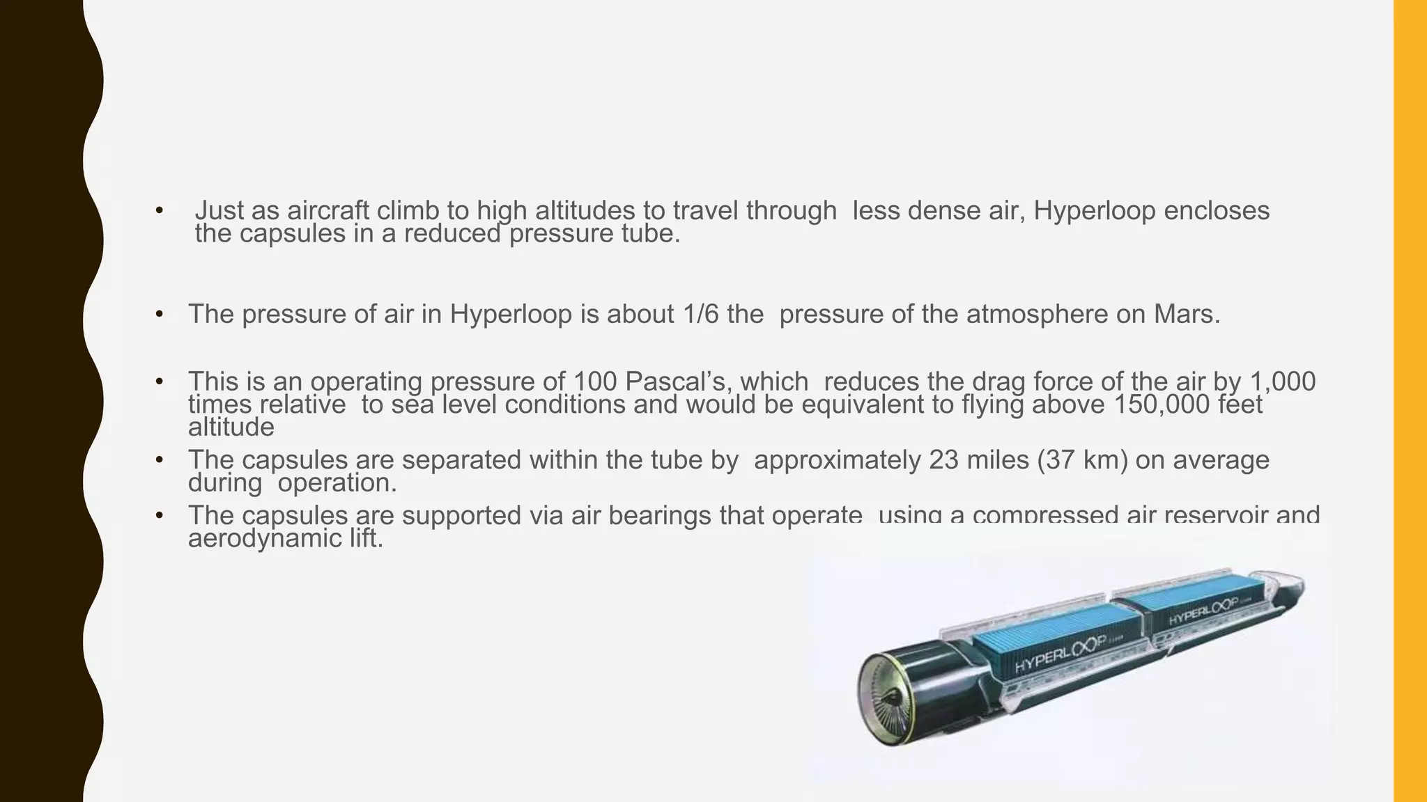 • Just as aircraft climb to high altitudes to travel through less dense air, Hyperloop encloses
the capsules in a reduced pressure tube.
• The pressure of air in Hyperloop is about 1/6 the pressure of the atmosphere on Mars.
• This is an operating pressure of 100 Pascal’s, which reduces the drag force of the air by 1,000
times relative to sea level conditions and would be equivalent to flying above 150,000 feet
altitude
• The capsules are separated within the tube by approximately 23 miles (37 km) on average
during operation.
• The capsules are supported via air bearings that operate using a compressed air reservoir and
aerodynamic lift.
 
