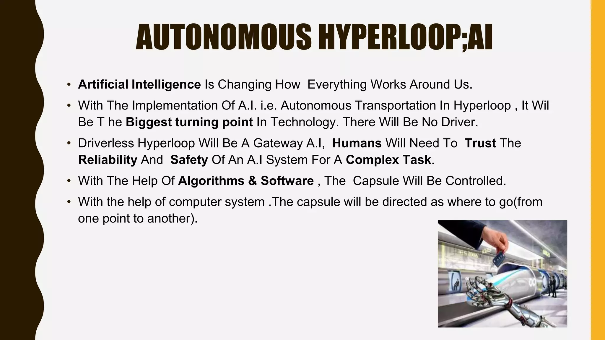 AUTONOMOUS HYPERLOOP;AI
• Artificial Intelligence Is Changing How Everything Works Around Us.
• With The Implementation Of A.I. i.e. Autonomous Transportation In Hyperloop , It Wil
Be T he Biggest turning point In Technology. There Will Be No Driver.
• Driverless Hyperloop Will Be A Gateway A.I, Humans Will Need To Trust The
Reliability And Safety Of An A.I System For A Complex Task.
• With The Help Of Algorithms & Software , The Capsule Will Be Controlled.
• With the help of computer system .The capsule will be directed as where to go(from
one point to another).
 