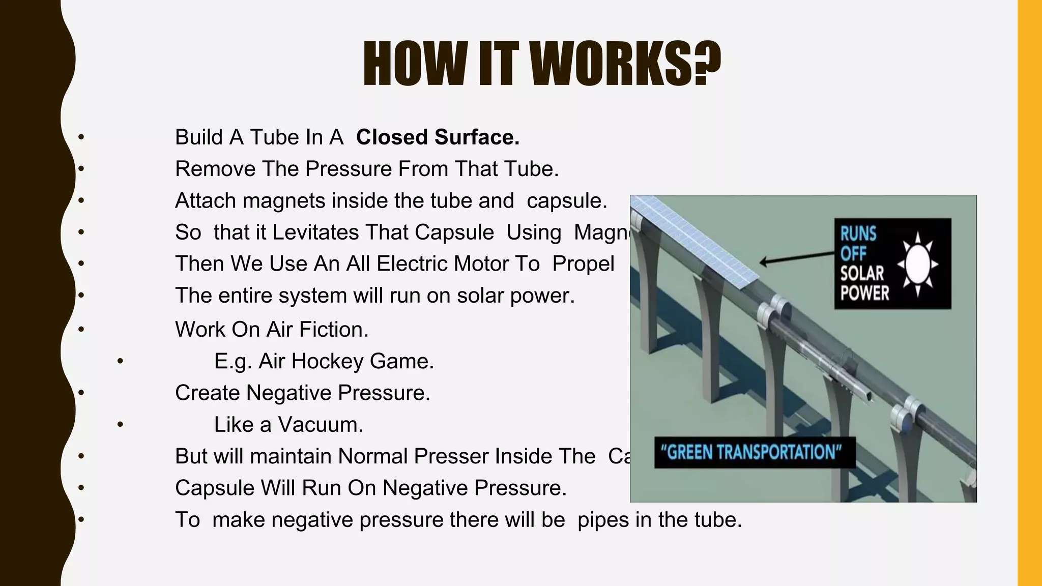 HOW IT WORKS?
• Build A Tube In A Closed Surface.
• Remove The Pressure From That Tube.
• Attach magnets inside the tube and capsule.
• So that it Levitates That Capsule Using Magnets.
• Then We Use An All Electric Motor To Propel It.
• The entire system will run on solar power.
• Work On Air Fiction.
• E.g. Air Hockey Game.
• Create Negative Pressure.
• Like a Vacuum.
• But will maintain Normal Presser Inside The Capsule.
• Capsule Will Run On Negative Pressure.
• To make negative pressure there will be pipes in the tube.
 