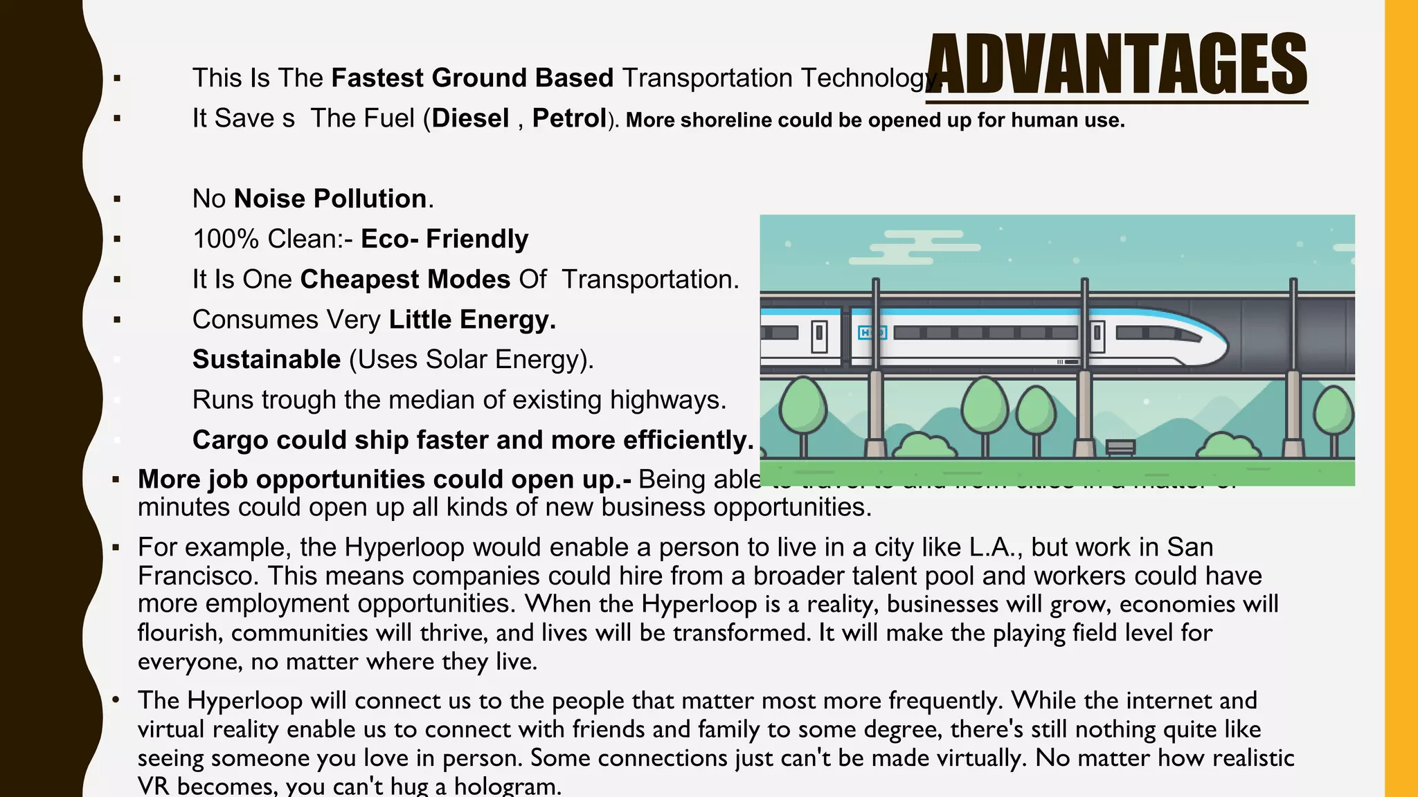 ADVANTAGES▪ This Is The Fastest Ground Based Transportation Technology.
▪ It Save s The Fuel (Diesel , Petrol). More shoreline could be opened up for human use.
▪ No Noise Pollution.
▪ 100% Clean:- Eco- Friendly
▪ It Is One Cheapest Modes Of Transportation.
▪ Consumes Very Little Energy.
▪ Sustainable (Uses Solar Energy).
▪ Runs trough the median of existing highways.
▪ Cargo could ship faster and more efficiently.
▪ More job opportunities could open up.- Being able to travel to and from cities in a matter of
minutes could open up all kinds of new business opportunities.
▪ For example, the Hyperloop would enable a person to live in a city like L.A., but work in San
Francisco. This means companies could hire from a broader talent pool and workers could have
more employment opportunities. When the Hyperloop is a reality, businesses will grow, economies will
flourish, communities will thrive, and lives will be transformed. It will make the playing field level for
everyone, no matter where they live.
• The Hyperloop will connect us to the people that matter most more frequently. While the internet and
virtual reality enable us to connect with friends and family to some degree, there's still nothing quite like
seeing someone you love in person. Some connections just can't be made virtually. No matter how realistic
VR becomes, you can't hug a hologram.
 