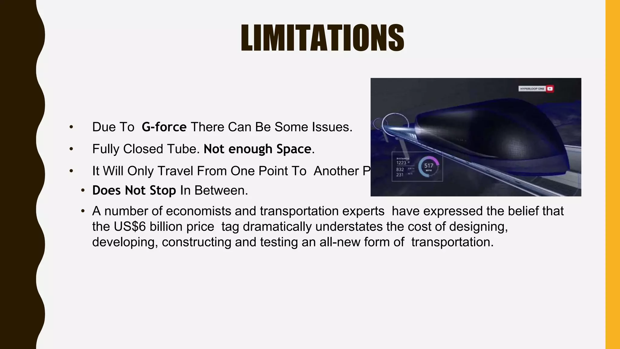 LIMITATIONS
• Due To G-force There Can Be Some Issues.
• Fully Closed Tube. Not enough Space.
• It Will Only Travel From One Point To Another Point.
• Does Not Stop In Between.
• A number of economists and transportation experts have expressed the belief that
the US$6 billion price tag dramatically understates the cost of designing,
developing, constructing and testing an all-new form of transportation.
 