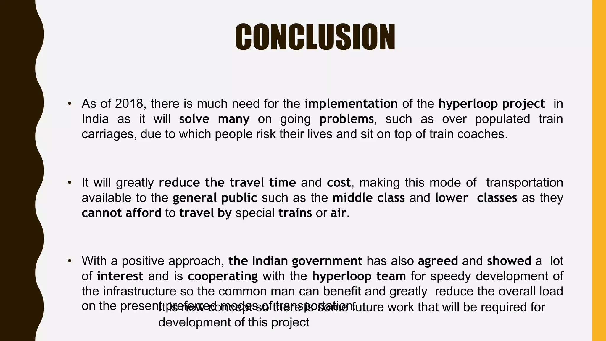 CONCLUSION
• As of 2018, there is much need for the implementation of the hyperloop project in
India as it will solve many on going problems, such as over populated train
carriages, due to which people risk their lives and sit on top of train coaches.
• It will greatly reduce the travel time and cost, making this mode of transportation
available to the general public such as the middle class and lower classes as they
cannot afford to travel by special trains or air.
• With a positive approach, the Indian government has also agreed and showed a lot
of interest and is cooperating with the hyperloop team for speedy development of
the infrastructure so the common man can benefit and greatly reduce the overall load
on the present preferred modes of transportation.It is new concept so there is some future work that will be required for
development of this project
 