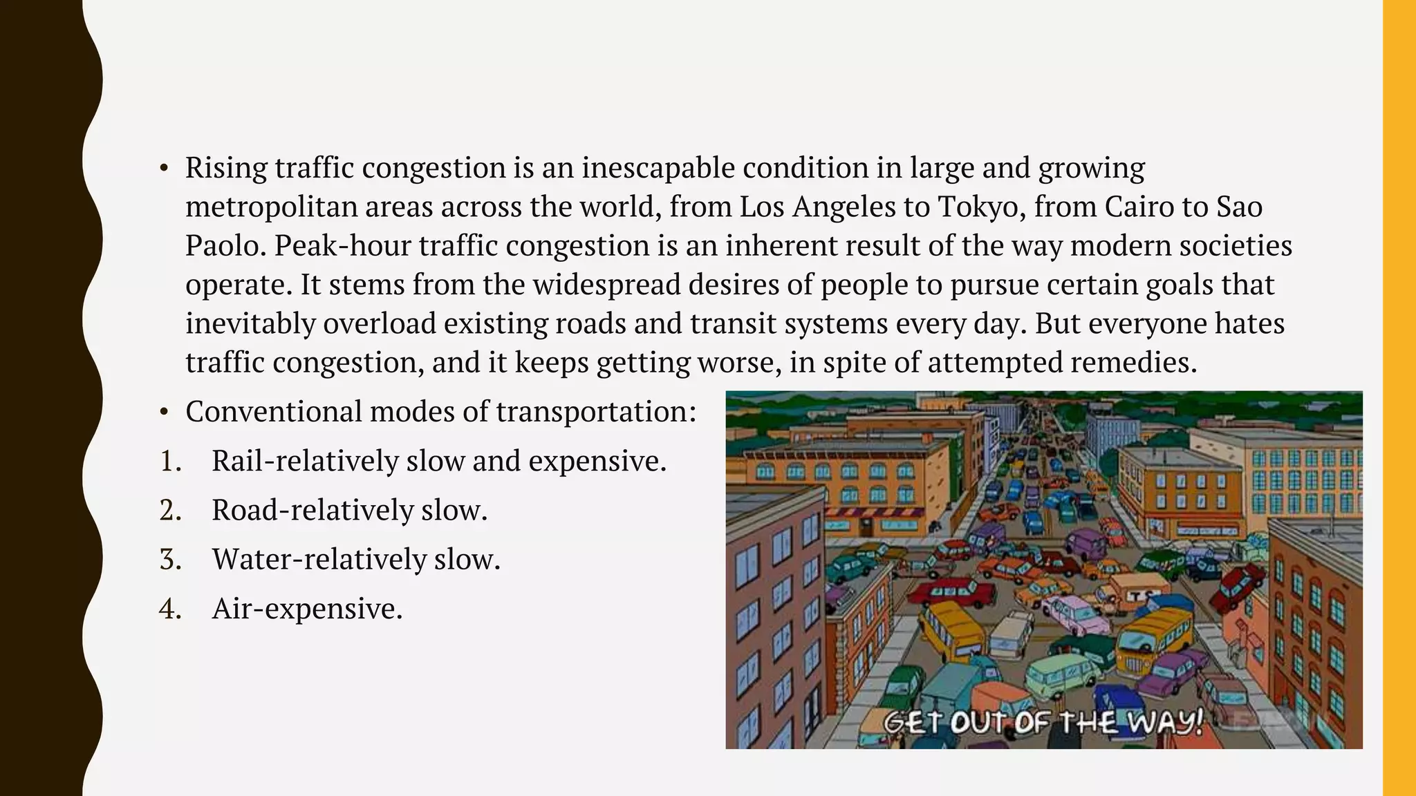 • Rising traffic congestion is an inescapable condition in large and growing
metropolitan areas across the world, from Los Angeles to Tokyo, from Cairo to Sao
Paolo. Peak-hour traffic congestion is an inherent result of the way modern societies
operate. It stems from the widespread desires of people to pursue certain goals that
inevitably overload existing roads and transit systems every day. But everyone hates
traffic congestion, and it keeps getting worse, in spite of attempted remedies.
• Conventional modes of transportation:
1. Rail-relatively slow and expensive.
2. Road-relatively slow.
3. Water-relatively slow.
4. Air-expensive.
 