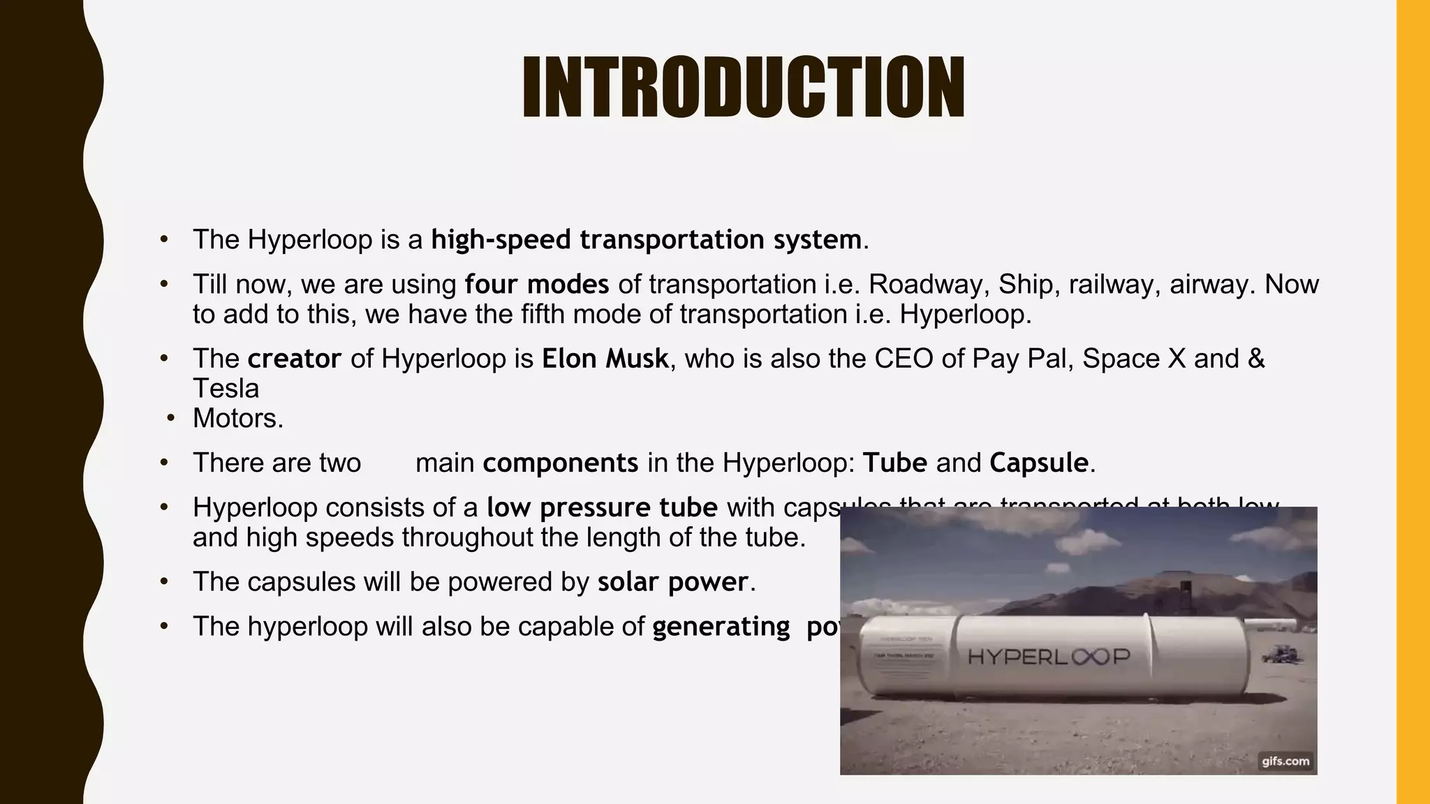 INTRODUCTION
• The Hyperloop is a high-speed transportation system.
• Till now, we are using four modes of transportation i.e. Roadway, Ship, railway, airway. Now
to add to this, we have the fifth mode of transportation i.e. Hyperloop.
• The creator of Hyperloop is Elon Musk, who is also the CEO of Pay Pal, Space X and &
Tesla
• Motors.
• There are two main components in the Hyperloop: Tube and Capsule.
• Hyperloop consists of a low pressure tube with capsules that are transported at both low
and high speeds throughout the length of the tube.
• The capsules will be powered by solar power.
• The hyperloop will also be capable of generating power.
 