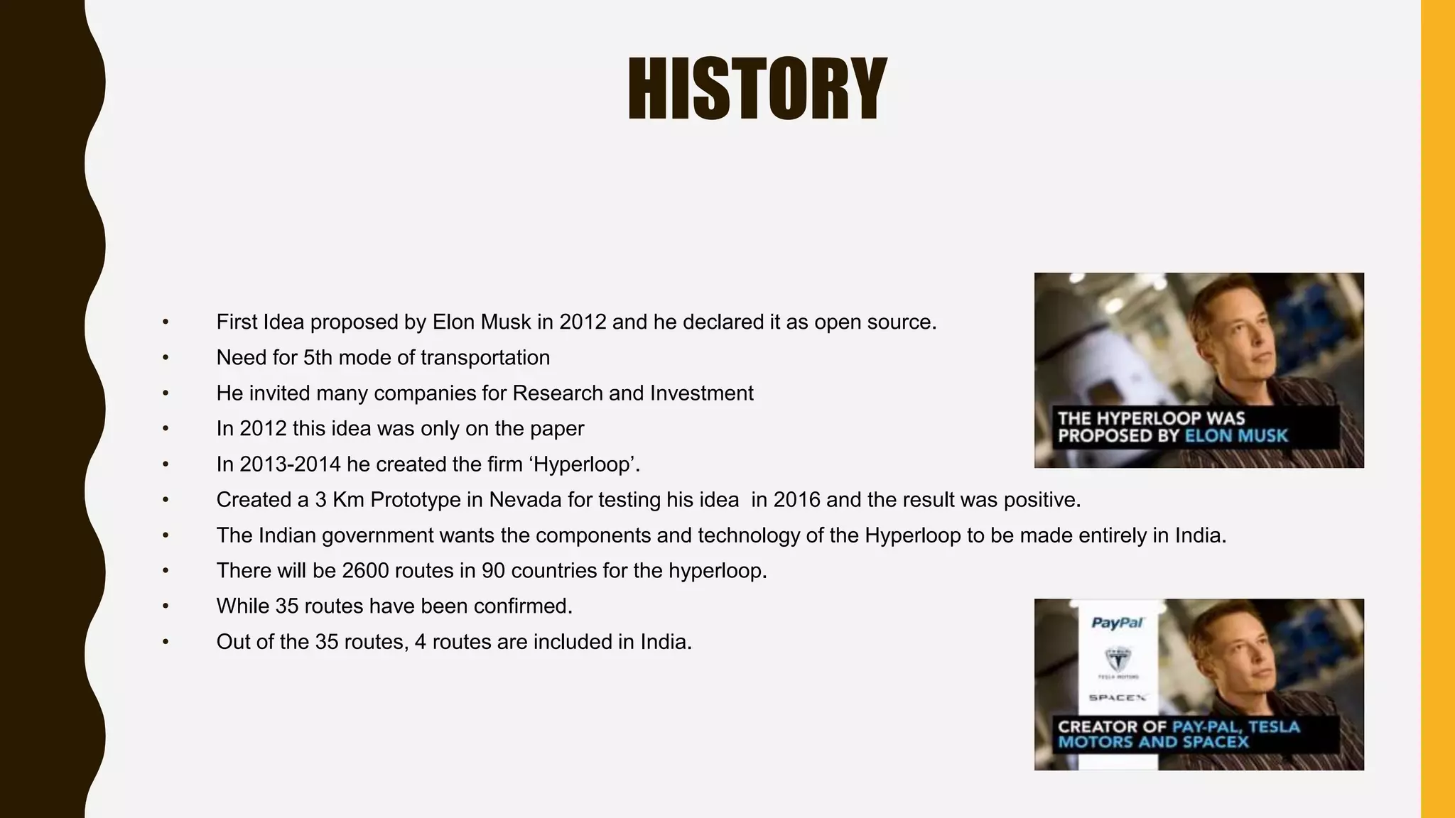 HISTORY
• First Idea proposed by Elon Musk in 2012 and he declared it as open source.
• Need for 5th mode of transportation
• He invited many companies for Research and Investment
• In 2012 this idea was only on the paper
• In 2013-2014 he created the firm ‘Hyperloop’.
• Created a 3 Km Prototype in Nevada for testing his idea in 2016 and the result was positive.
• The Indian government wants the components and technology of the Hyperloop to be made entirely in India.
• There will be 2600 routes in 90 countries for the hyperloop.
• While 35 routes have been confirmed.
• Out of the 35 routes, 4 routes are included in India.
 