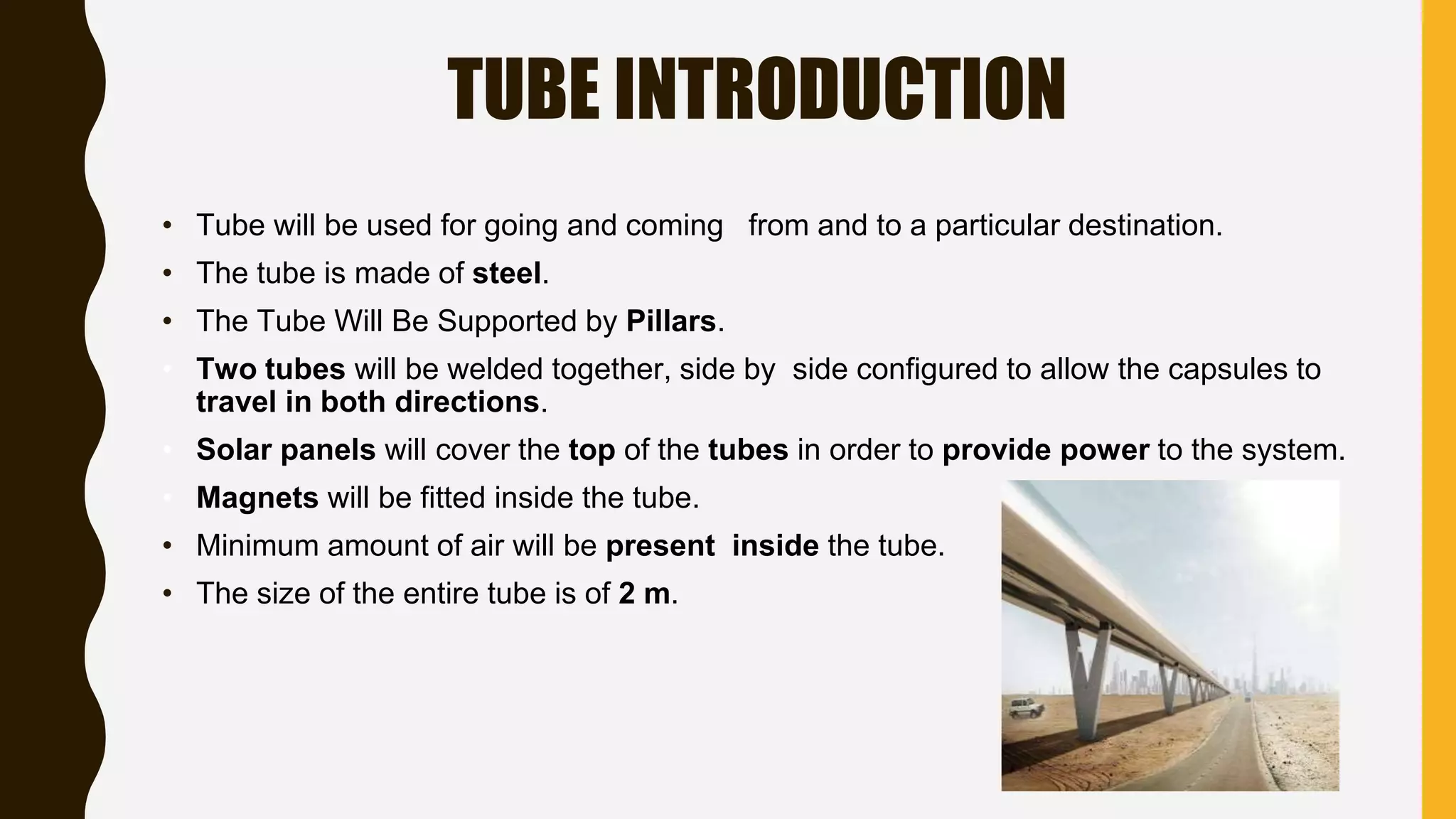 TUBE INTRODUCTION
• Tube will be used for going and coming from and to a particular destination.
• The tube is made of steel.
• The Tube Will Be Supported by Pillars.
• Two tubes will be welded together, side by side configured to allow the capsules to
travel in both directions.
• Solar panels will cover the top of the tubes in order to provide power to the system.
• Magnets will be fitted inside the tube.
• Minimum amount of air will be present inside the tube.
• The size of the entire tube is of 2 m.
 