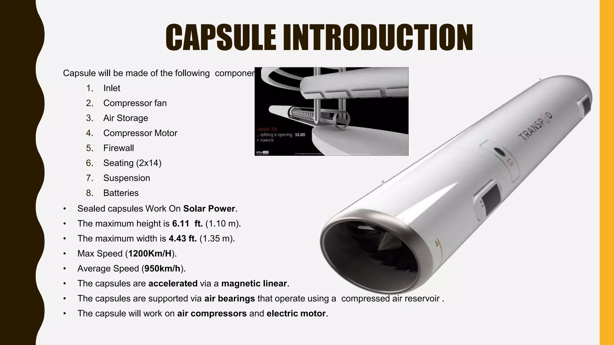 CAPSULE INTRODUCTION
Capsule will be made of the following components:
1. Inlet
2. Compressor fan
3. Air Storage
4. Compressor Motor
5. Firewall
6. Seating (2x14)
7. Suspension
8. Batteries
• Sealed capsules Work On Solar Power.
• The maximum height is 6.11 ft. (1.10 m).
• The maximum width is 4.43 ft. (1.35 m).
• Max Speed (1200Km/H).
• Average Speed (950km/h).
• The capsules are accelerated via a magnetic linear.
• The capsules are supported via air bearings that operate using a compressed air reservoir .
• The capsule will work on air compressors and electric motor.
 