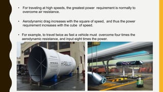 • For traveling at high speeds, the greatest power requirement is normally to
overcome air resistance.
• Aerodynamic drag increases with the square of speed, and thus the power
requirement increases with the cube of speed.
• For example, to travel twice as fast a vehicle must overcome four times the
aerodynamic resistance, and input eight times the power.
 