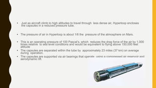 • Just as aircraft climb to high altitudes to travel through less dense air, Hyperloop encloses
the capsules in a reduced pressure tube.
• The pressure of air in Hyperloop is about 1/6 the pressure of the atmosphere on Mars.
• This is an operating pressure of 100 Pascal’s, which reduces the drag force of the air by 1,000
times relative to sea level conditions and would be equivalent to flying above 150,000 feet
altitude
• The capsules are separated within the tube by approximately 23 miles (37 km) on average
during operation.
• The capsules are supported via air bearings that operate using a compressed air reservoir and
aerodynamic lift.
 