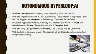 AUTONOMOUS HYPERLOOP;AI
• Artificial Intelligence Is Changing How Everything Works Around Us.
• With The Implementation Of A.I. i.e. Autonomous Transportation In Hyperloop , It Wil
Be T he Biggest turning point In Technology. There Will Be No Driver.
• Driverless Hyperloop Will Be A Gateway A.I, Humans Will Need To Trust The
Reliability And Safety Of An A.I System For A Complex Task.
• With The Help Of Algorithms & Software , The Capsule Will Be Controlled.
• With the help of computer system .The capsule will be directed as where to go(from
one point to another).
 