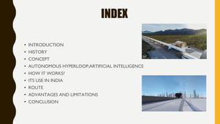 INDEX
• INTRODUCTION
• HISTORY
• CONCEPT
• AUTONOMOUS HYPERLOOP;ARTIFICIAL INTELLIGENCE
• HOW IT WORKS?
• ITS USE IN INDIA
• ROUTE
• ADVANTAGES AND LIMITATIONS
• CONCLUSION
 