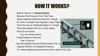 HOW IT WORKS?
• Build A Tube In A Closed Surface.
• Remove The Pressure From That Tube.
• Attach magnets inside the tube and capsule.
• So that it Levitates That Capsule Using Magnets.
• Then We Use An All Electric Motor To Propel It.
• The entire system will run on solar power.
• Work On Air Fiction.
• E.g. Air Hockey Game.
• Create Negative Pressure.
• Like a Vacuum.
• But will maintain Normal Presser Inside The Capsule.
• Capsule Will Run On Negative Pressure.
• To make negative pressure there will be pipes in the tube.
 