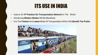 ITS USE IN INDIA
• India Is On 4th Position On Transportation Network In The World.
• Introducing Modern Modes Will Be Beneficial.
• It Is The Fastest And Latest Mode Of Transportation Which Will Benefit The Public
 