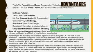 ADVANTAGES▪ This Is The Fastest Ground Based Transportation Technology.
▪ It Save s The Fuel (Diesel , Petrol). More shoreline could be opened up for human use.
▪ No Noise Pollution.
▪ 100% Clean:- Eco- Friendly
▪ It Is One Cheapest Modes Of Transportation.
▪ Consumes Very Little Energy.
▪ Sustainable (Uses Solar Energy).
▪ Runs trough the median of existing highways.
▪ Cargo could ship faster and more efficiently.
▪ More job opportunities could open up.- Being able to travel to and from cities in a matter of
minutes could open up all kinds of new business opportunities.
▪ For example, the Hyperloop would enable a person to live in a city like L.A., but work in San
Francisco. This means companies could hire from a broader talent pool and workers could have
more employment opportunities. When the Hyperloop is a reality, businesses will grow, economies will
flourish, communities will thrive, and lives will be transformed. It will make the playing field level for
everyone, no matter where they live.
• The Hyperloop will connect us to the people that matter most more frequently. While the internet and
virtual reality enable us to connect with friends and family to some degree, there's still nothing quite like
seeing someone you love in person. Some connections just can't be made virtually. No matter how realistic
VR becomes, you can't hug a hologram.
 