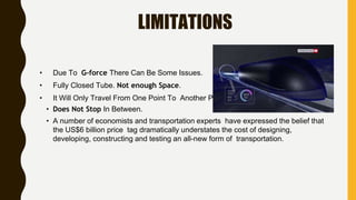 LIMITATIONS
• Due To G-force There Can Be Some Issues.
• Fully Closed Tube. Not enough Space.
• It Will Only Travel From One Point To Another Point.
• Does Not Stop In Between.
• A number of economists and transportation experts have expressed the belief that
the US$6 billion price tag dramatically understates the cost of designing,
developing, constructing and testing an all-new form of transportation.
 