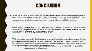 CONCLUSION
• As of 2018, there is much need for the implementation of the hyperloop project in
India as it will solve many on going problems, such as over populated train
carriages, due to which people risk their lives and sit on top of train coaches.
• It will greatly reduce the travel time and cost, making this mode of transportation
available to the general public such as the middle class and lower classes as they
cannot afford to travel by special trains or air.
• With a positive approach, the Indian government has also agreed and showed a lot
of interest and is cooperating with the hyperloop team for speedy development of
the infrastructure so the common man can benefit and greatly reduce the overall load
on the present preferred modes of transportation.It is new concept so there is some future work that will be required for
development of this project
 