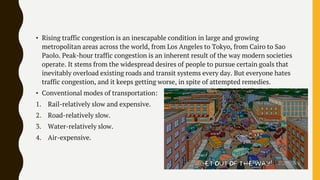 • Rising traffic congestion is an inescapable condition in large and growing
metropolitan areas across the world, from Los Angeles to Tokyo, from Cairo to Sao
Paolo. Peak-hour traffic congestion is an inherent result of the way modern societies
operate. It stems from the widespread desires of people to pursue certain goals that
inevitably overload existing roads and transit systems every day. But everyone hates
traffic congestion, and it keeps getting worse, in spite of attempted remedies.
• Conventional modes of transportation:
1. Rail-relatively slow and expensive.
2. Road-relatively slow.
3. Water-relatively slow.
4. Air-expensive.
 