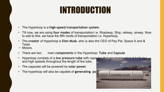 INTRODUCTION
• The Hyperloop is a high-speed transportation system.
• Till now, we are using four modes of transportation i.e. Roadway, Ship, railway, airway. Now
to add to this, we have the fifth mode of transportation i.e. Hyperloop.
• The creator of Hyperloop is Elon Musk, who is also the CEO of Pay Pal, Space X and &
Tesla
• Motors.
• There are two main components in the Hyperloop: Tube and Capsule.
• Hyperloop consists of a low pressure tube with capsules that are transported at both low
and high speeds throughout the length of the tube.
• The capsules will be powered by solar power.
• The hyperloop will also be capable of generating power.
 
