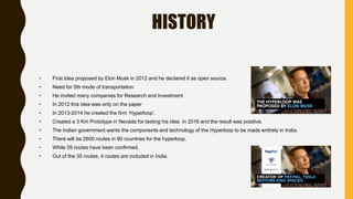 HISTORY
• First Idea proposed by Elon Musk in 2012 and he declared it as open source.
• Need for 5th mode of transportation
• He invited many companies for Research and Investment
• In 2012 this idea was only on the paper
• In 2013-2014 he created the firm ‘Hyperloop’.
• Created a 3 Km Prototype in Nevada for testing his idea in 2016 and the result was positive.
• The Indian government wants the components and technology of the Hyperloop to be made entirely in India.
• There will be 2600 routes in 90 countries for the hyperloop.
• While 35 routes have been confirmed.
• Out of the 35 routes, 4 routes are included in India.
 