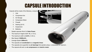CAPSULE INTRODUCTION
Capsule will be made of the following components:
1. Inlet
2. Compressor fan
3. Air Storage
4. Compressor Motor
5. Firewall
6. Seating (2x14)
7. Suspension
8. Batteries
• Sealed capsules Work On Solar Power.
• The maximum height is 6.11 ft. (1.10 m).
• The maximum width is 4.43 ft. (1.35 m).
• Max Speed (1200Km/H).
• Average Speed (950km/h).
• The capsules are accelerated via a magnetic linear.
• The capsules are supported via air bearings that operate using a compressed air reservoir .
• The capsule will work on air compressors and electric motor.
 