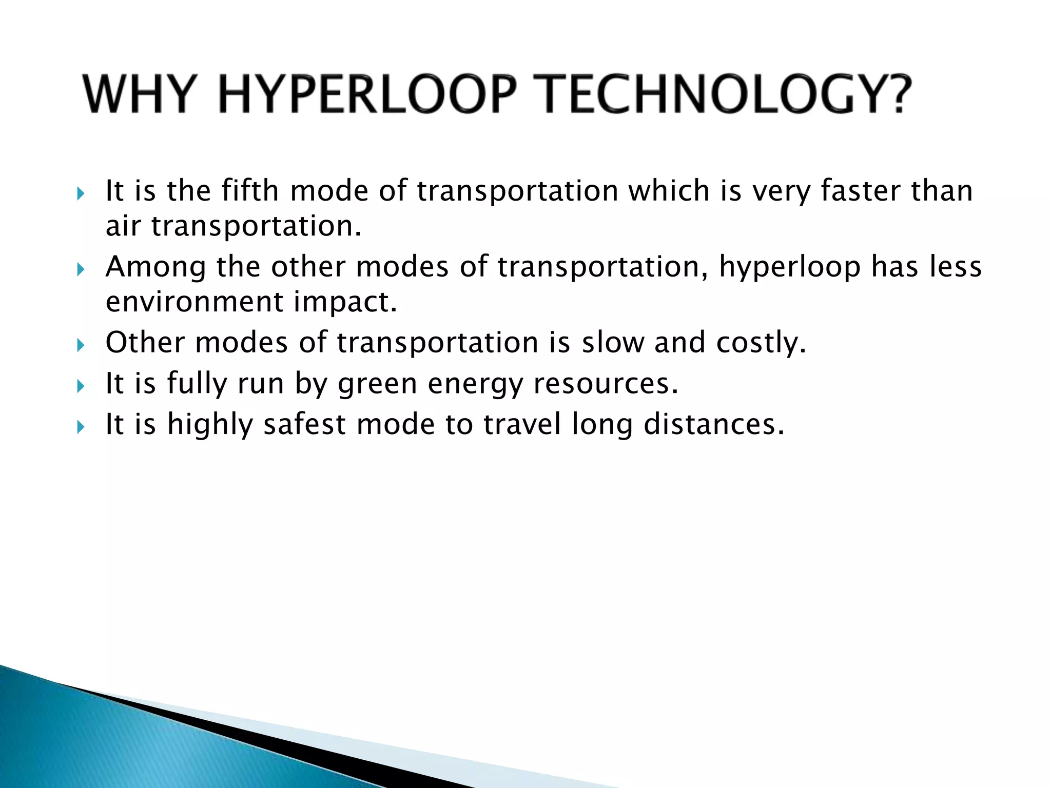  It is the fifth mode of transportation which is very faster than
air transportation.
 Among the other modes of transportation, hyperloop has less
environment impact.
 Other modes of transportation is slow and costly.
 It is fully run by green energy resources.
 It is highly safest mode to travel long distances.
 