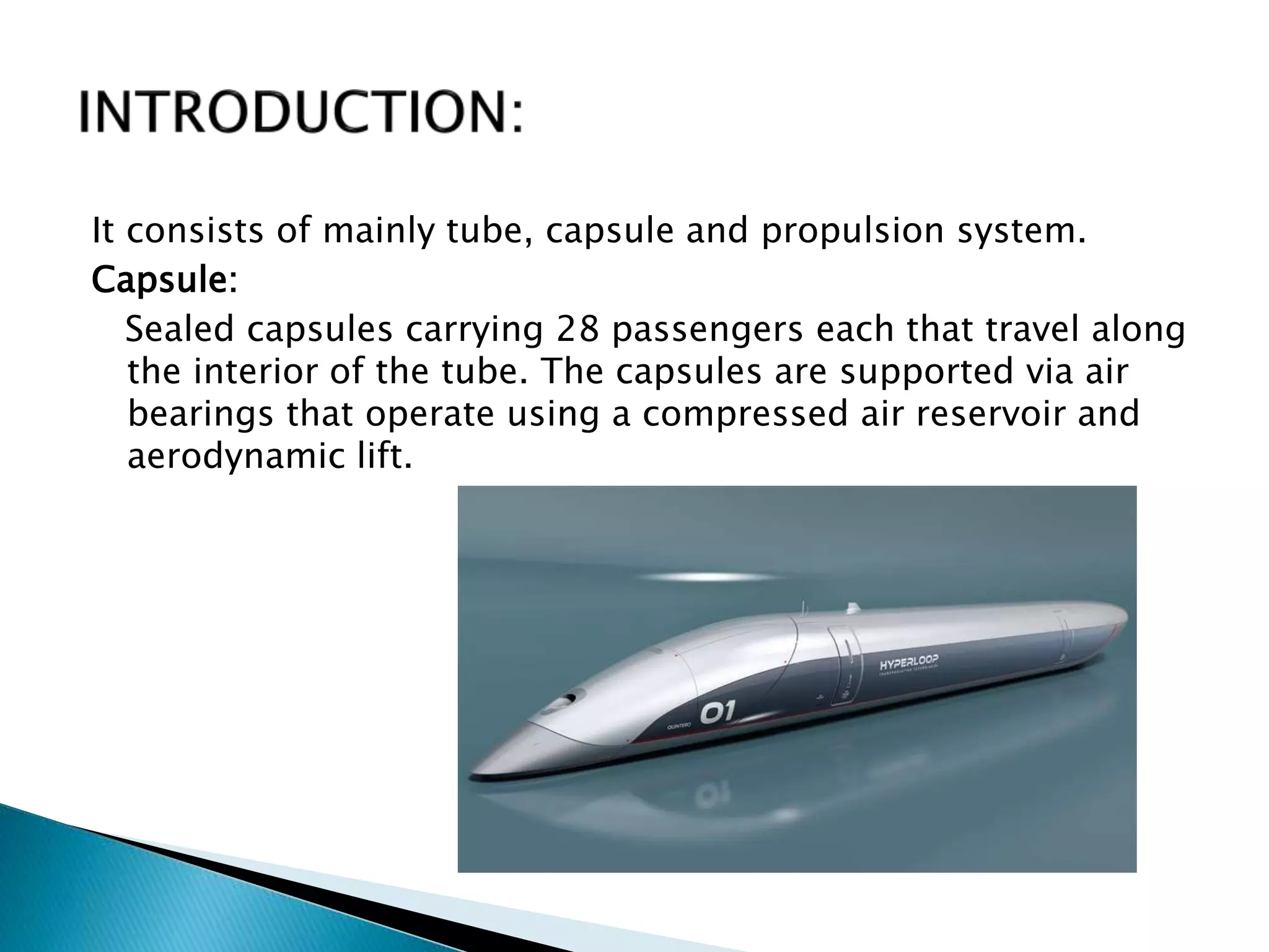 It consists of mainly tube, capsule and propulsion system.
Capsule:
Sealed capsules carrying 28 passengers each that travel along
the interior of the tube. The capsules are supported via air
bearings that operate using a compressed air reservoir and
aerodynamic lift.
 
