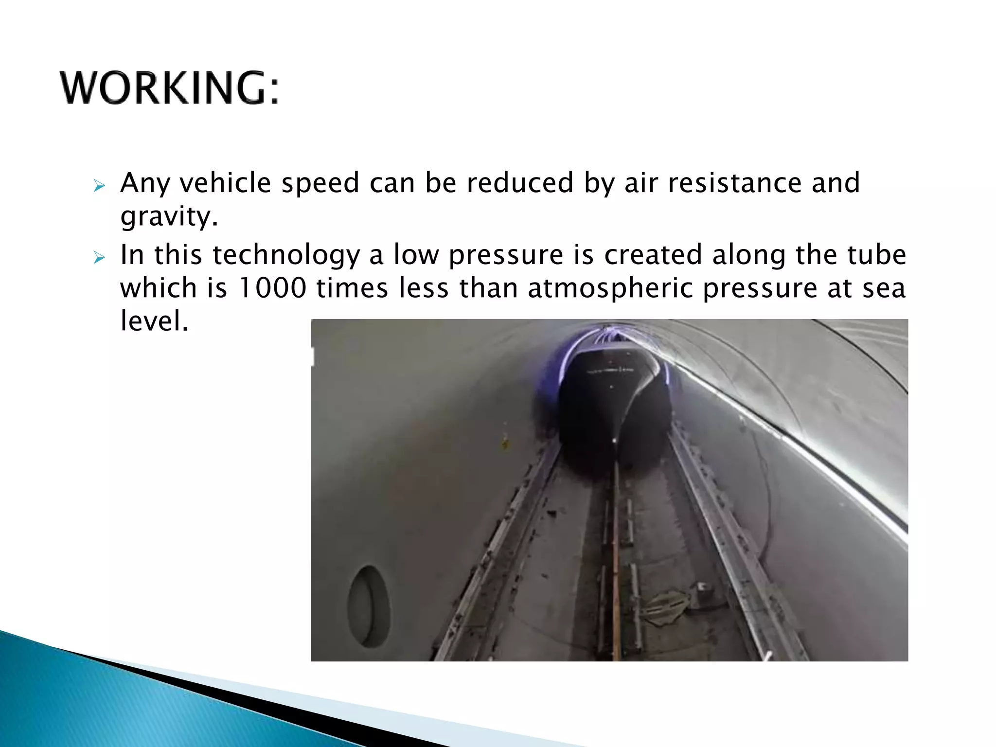  Any vehicle speed can be reduced by air resistance and
gravity.
 In this technology a low pressure is created along the tube
which is 1000 times less than atmospheric pressure at sea
level.
 