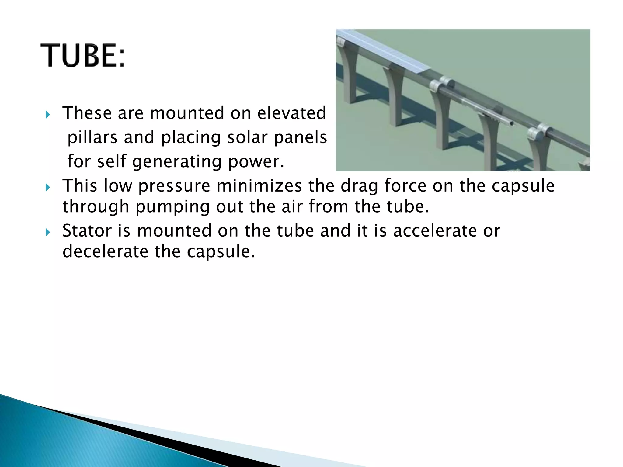  These are mounted on elevated
pillars and placing solar panels
for self generating power.
 This low pressure minimizes the drag force on the capsule
through pumping out the air from the tube.
 Stator is mounted on the tube and it is accelerate or
decelerate the capsule.
 