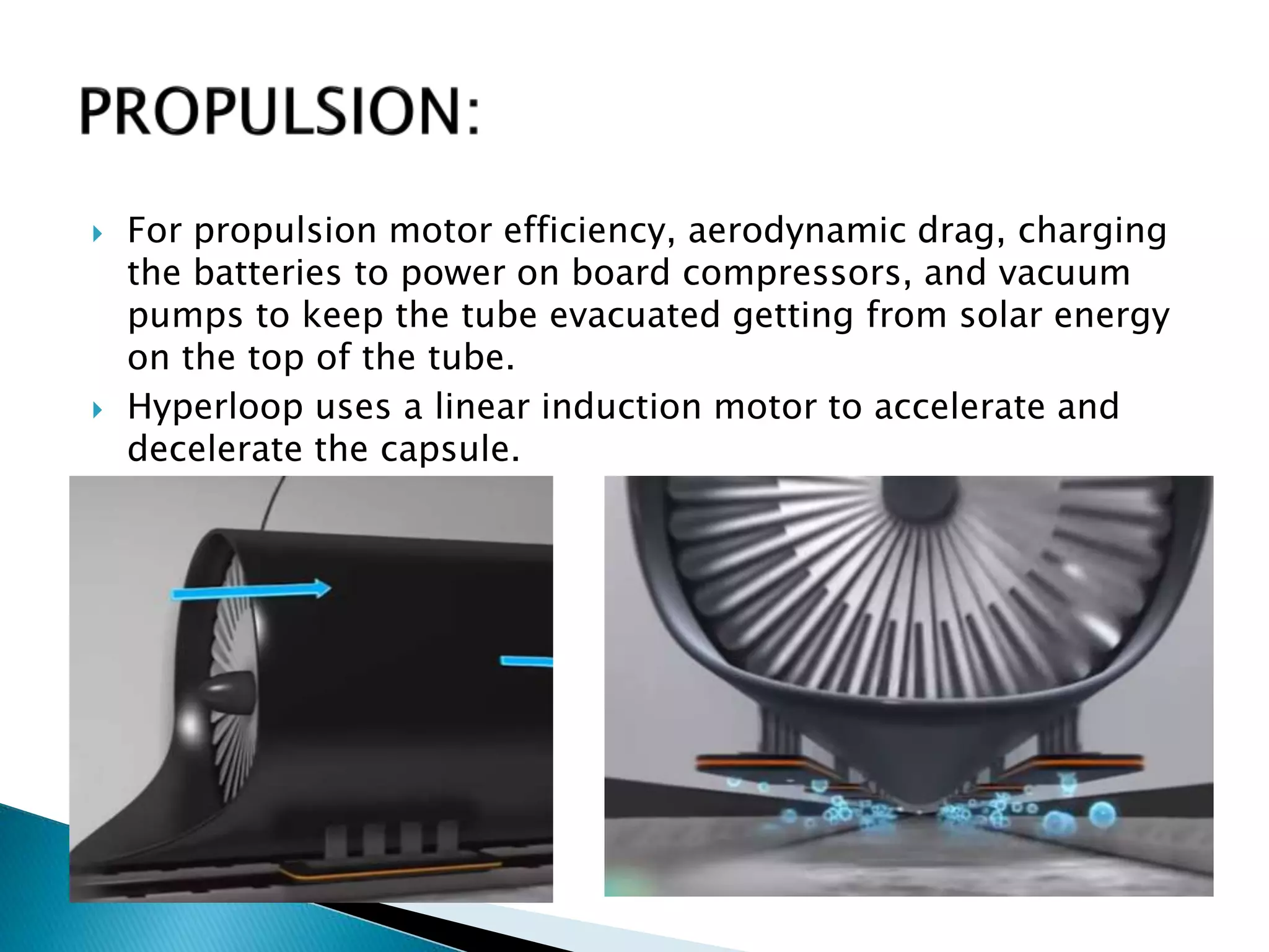  For propulsion motor efficiency, aerodynamic drag, charging
the batteries to power on board compressors, and vacuum
pumps to keep the tube evacuated getting from solar energy
on the top of the tube.
 Hyperloop uses a linear induction motor to accelerate and
decelerate the capsule.
 