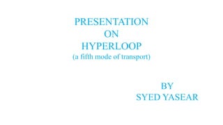 PRESENTATION
ON
HYPERLOOP
(a fifth mode of transport)
BY
SYED YASEAR
 
