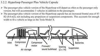 3.2.2. Hyperloop Passenger Plus Vehicle Capsule
 The passenger plus vehicle version of the Hyperloop will depart as often as the passenger only
version, but will accommodate 3 vehicles in addition to the passengers.
 The passenger plus vehicle version of the Hyperloop capsule has an increased frontal area of 43
ft2 (4.0 m2), not including any propulsion or suspension components. This accounts for enough
width to fit a vehicle as large as the Tesla Model X.
 