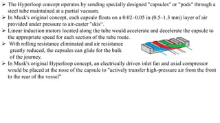  The Hyperloop concept operates by sending specially designed "capsules" or "pods" through a
steel tube maintained at a partial vacuum.
 In Musk's original concept, each capsule floats on a 0.02–0.05 in (0.5–1.3 mm) layer of air
provided under pressure to air-caster "skis“.
 Linear induction motors located along the tube would accelerate and decelerate the capsule to
the appropriate speed for each section of the tube route.
 With rolling resistance eliminated and air resistance
greatly reduced, the capsules can glide for the bulk
of the journey.
 In Musk's original Hyperloop concept, an electrically driven inlet fan and axial compressor
would be placed at the nose of the capsule to "actively transfer high-pressure air from the front
to the rear of the vessel"
 