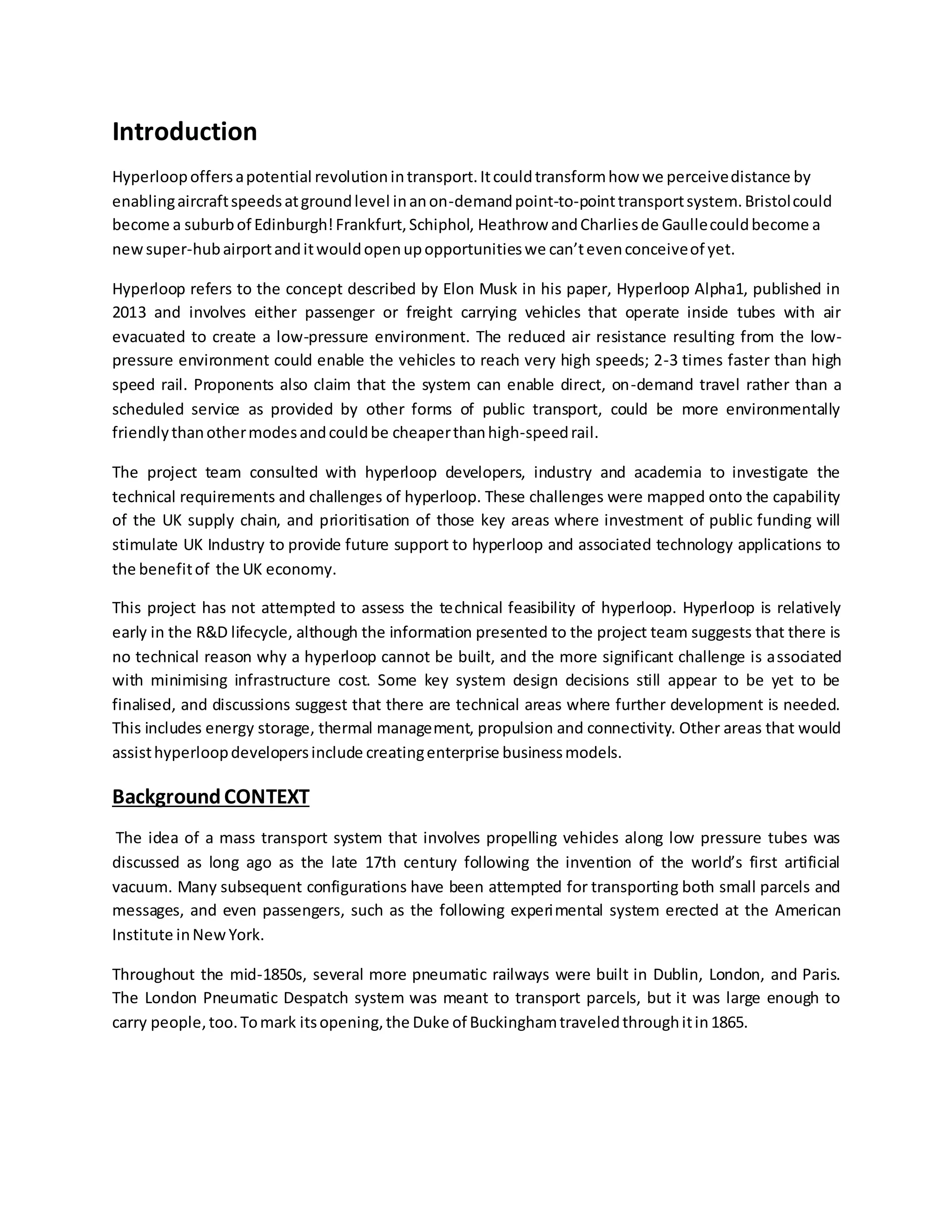 Introduction
Hyperloopoffersapotential revolutionintransport.Itcouldtransformhow we perceivedistance by
enablingaircraftspeedsatgroundlevel inanon-demandpoint-to-pointtransportsystem.Bristolcould
become a suburbof Edinburgh!Frankfurt,Schiphol, Heathrow andCharliesde Gaullecouldbecome a
newsuper-hubairportanditwouldopenupopportunitieswe can’tevenconceiveof yet.
Hyperloop refers to the concept described by Elon Musk in his paper, Hyperloop Alpha1, published in
2013 and involves either passenger or freight carrying vehicles that operate inside tubes with air
evacuated to create a low-pressure environment. The reduced air resistance resulting from the low-
pressure environment could enable the vehicles to reach very high speeds; 2-3 times faster than high
speed rail. Proponents also claim that the system can enable direct, on-demand travel rather than a
scheduled service as provided by other forms of public transport, could be more environmentally
friendlythanothermodesandcouldbe cheaperthanhigh-speedrail.
The project team consulted with hyperloop developers, industry and academia to investigate the
technical requirements and challenges of hyperloop. These challenges were mapped onto the capability
of the UK supply chain, and prioritisation of those key areas where investment of public funding will
stimulate UK Industry to provide future support to hyperloop and associated technology applications to
the benefitof the UK economy.
This project has not attempted to assess the technical feasibility of hyperloop. Hyperloop is relatively
early in the R&D lifecycle, although the information presented to the project team suggests that there is
no technical reason why a hyperloop cannot be built, and the more significant challenge is associated
with minimising infrastructure cost. Some key system design decisions still appear to be yet to be
finalised, and discussions suggest that there are technical areas where further development is needed.
This includes energy storage, thermal management, propulsion and connectivity. Other areas that would
assisthyperloopdevelopersinclude creatingenterprise businessmodels.
BackgroundCONTEXT
The idea of a mass transport system that involves propelling vehicles along low pressure tubes was
discussed as long ago as the late 17th century following the invention of the world’s first artificial
vacuum. Many subsequent configurations have been attempted for transporting both small parcels and
messages, and even passengers, such as the following experimental system erected at the American
Institute inNewYork.
Throughout the mid-1850s, several more pneumatic railways were built in Dublin, London, and Paris.
The London Pneumatic Despatch system was meant to transport parcels, but it was large enough to
carry people,too.Tomark itsopening,the Duke of Buckinghamtraveledthroughitin1865.
 