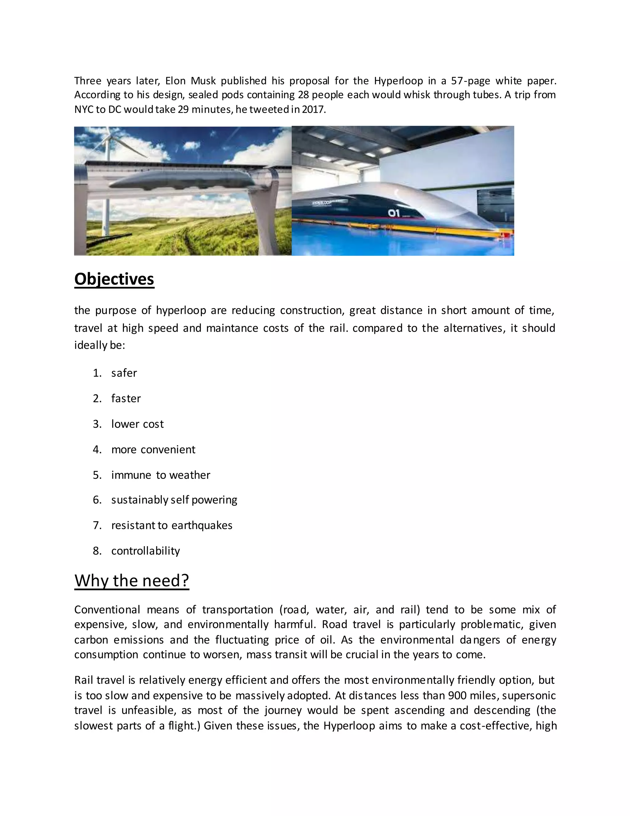 Three years later, Elon Musk published his proposal for the Hyperloop in a 57-page white paper.
According to his design, sealed pods containing 28 people each would whisk through tubes. A trip from
NYC to DC wouldtake 29 minutes,he tweetedin2017.
Objectives
the purpose of hyperloop are reducing construction, great distance in short amount of time,
travel at high speed and maintance costs of the rail. compared to the alternatives, it should
ideally be:
1. safer
2. faster
3. lower cost
4. more convenient
5. immune to weather
6. sustainably self powering
7. resistant to earthquakes
8. controllability
Why the need?
Conventional means of transportation (road, water, air, and rail) tend to be some mix of
expensive, slow, and environmentally harmful. Road travel is particularly problematic, given
carbon emissions and the fluctuating price of oil. As the environmental dangers of energy
consumption continue to worsen, mass transit will be crucial in the years to come.
Rail travel is relatively energy efficient and offers the most environmentally friendly option, but
is too slow and expensive to be massively adopted. At distances less than 900 miles, supersonic
travel is unfeasible, as most of the journey would be spent ascending and descending (the
slowest parts of a flight.) Given these issues, the Hyperloop aims to make a cost-effective, high
 