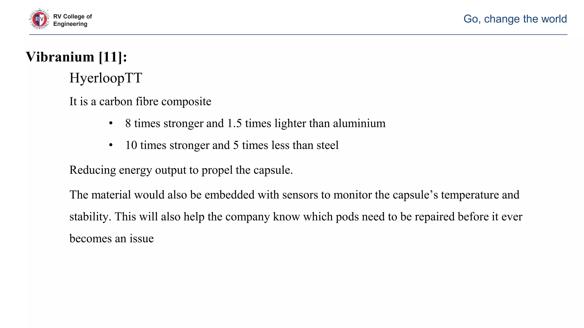 RV College of
Engineering
Go, change the world
Vibranium [11]:
HyerloopTT
It is a carbon fibre composite
• 8 times stronger and 1.5 times lighter than aluminium
• 10 times stronger and 5 times less than steel
Reducing energy output to propel the capsule.
The material would also be embedded with sensors to monitor the capsule’s temperature and
stability. This will also help the company know which pods need to be repaired before it ever
becomes an issue
 