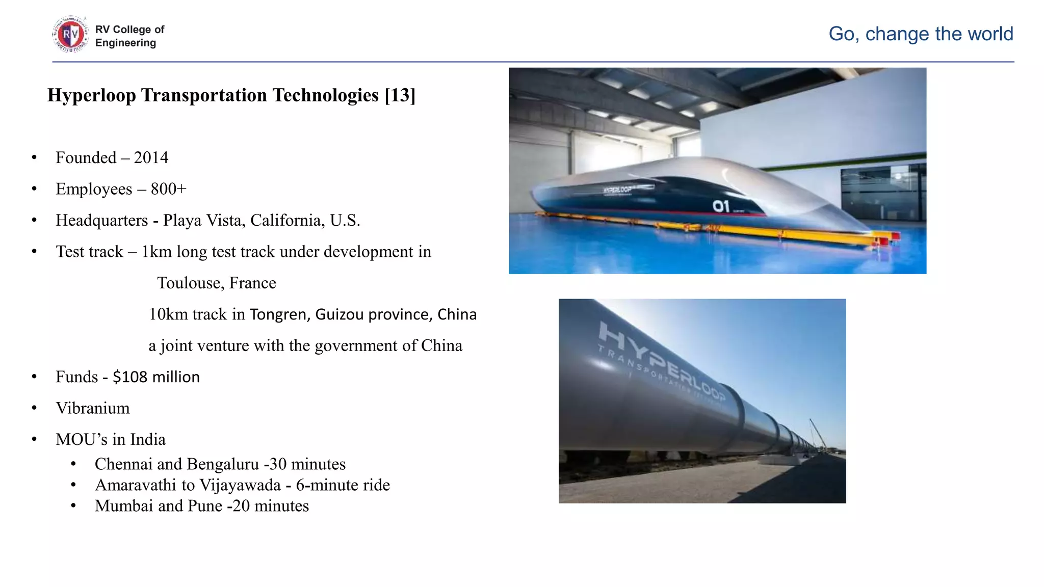 RV College of
Engineering
Go, change the world
Hyperloop Transportation Technologies [13]
• Founded – 2014
• Employees – 800+
• Headquarters - Playa Vista, California, U.S.
• Test track – 1km long test track under development in
Toulouse, France
10km track in Tongren, Guizou province, China
a joint venture with the government of China
• Funds - $108 million
• Vibranium
• MOU’s in India
• Chennai and Bengaluru -30 minutes
• Amaravathi to Vijayawada - 6-minute ride
• Mumbai and Pune -20 minutes
 