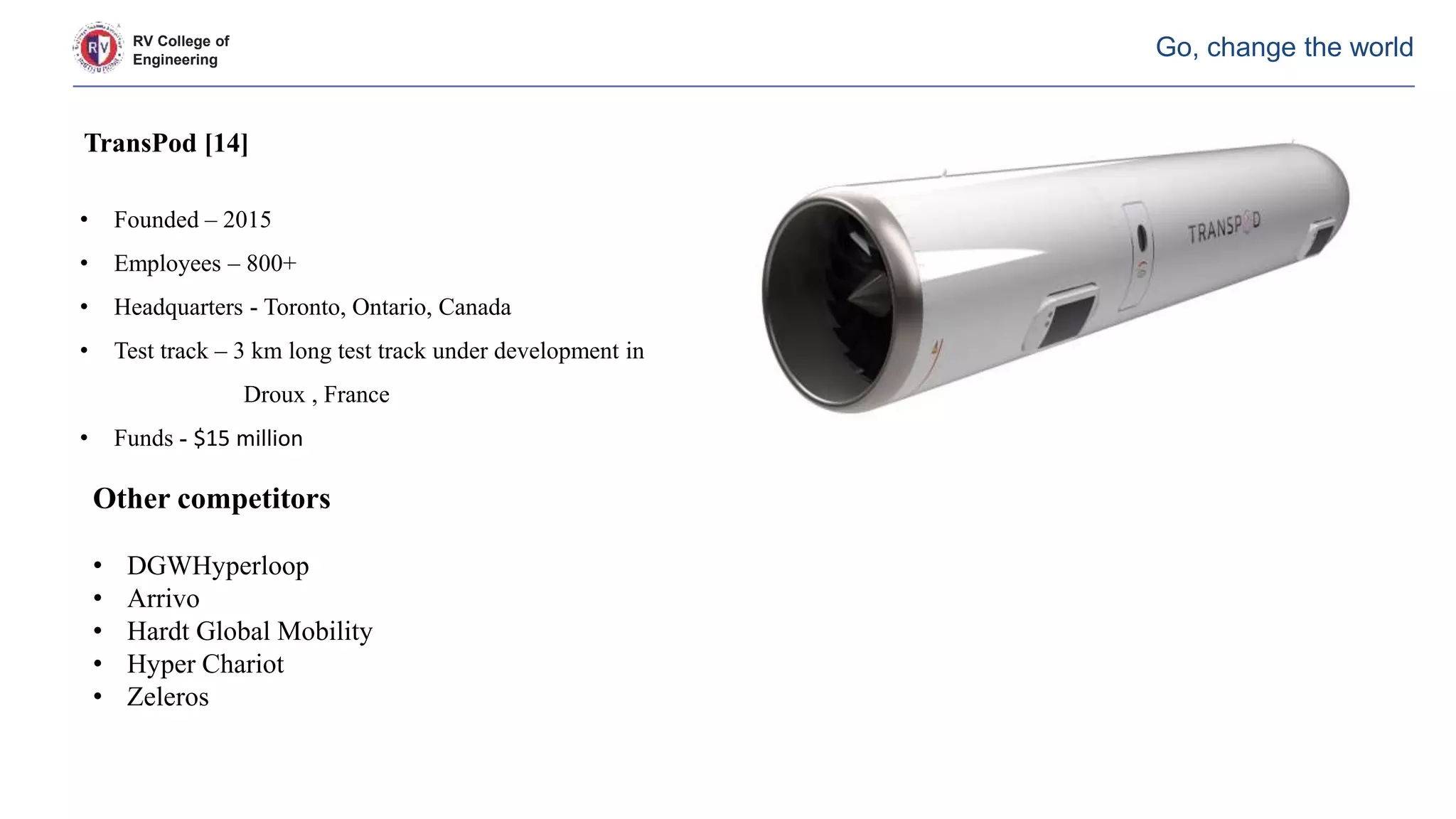 RV College of
Engineering
Go, change the world
TransPod [14]
• Founded – 2015
• Employees – 800+
• Headquarters - Toronto, Ontario, Canada
• Test track – 3 km long test track under development in
Droux , France
• Funds - $15 million
Other competitors
• DGWHyperloop
• Arrivo
• Hardt Global Mobility
• Hyper Chariot
• Zeleros
 