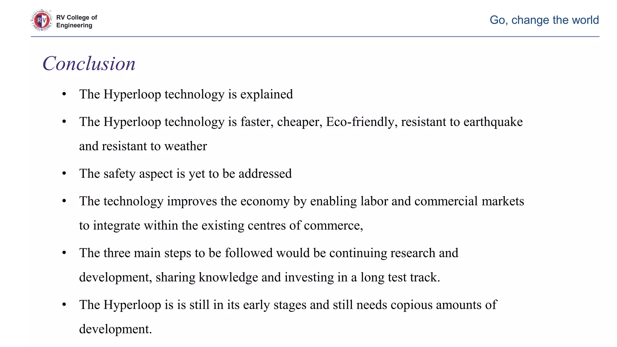 RV College of
Engineering
Go, change the world
• The Hyperloop technology is explained
• The Hyperloop technology is faster, cheaper, Eco-friendly, resistant to earthquake
and resistant to weather
• The safety aspect is yet to be addressed
• The technology improves the economy by enabling labor and commercial markets
to integrate within the existing centres of commerce,
• The three main steps to be followed would be continuing research and
development, sharing knowledge and investing in a long test track.
• The Hyperloop is is still in its early stages and still needs copious amounts of
development.
Conclusion
 