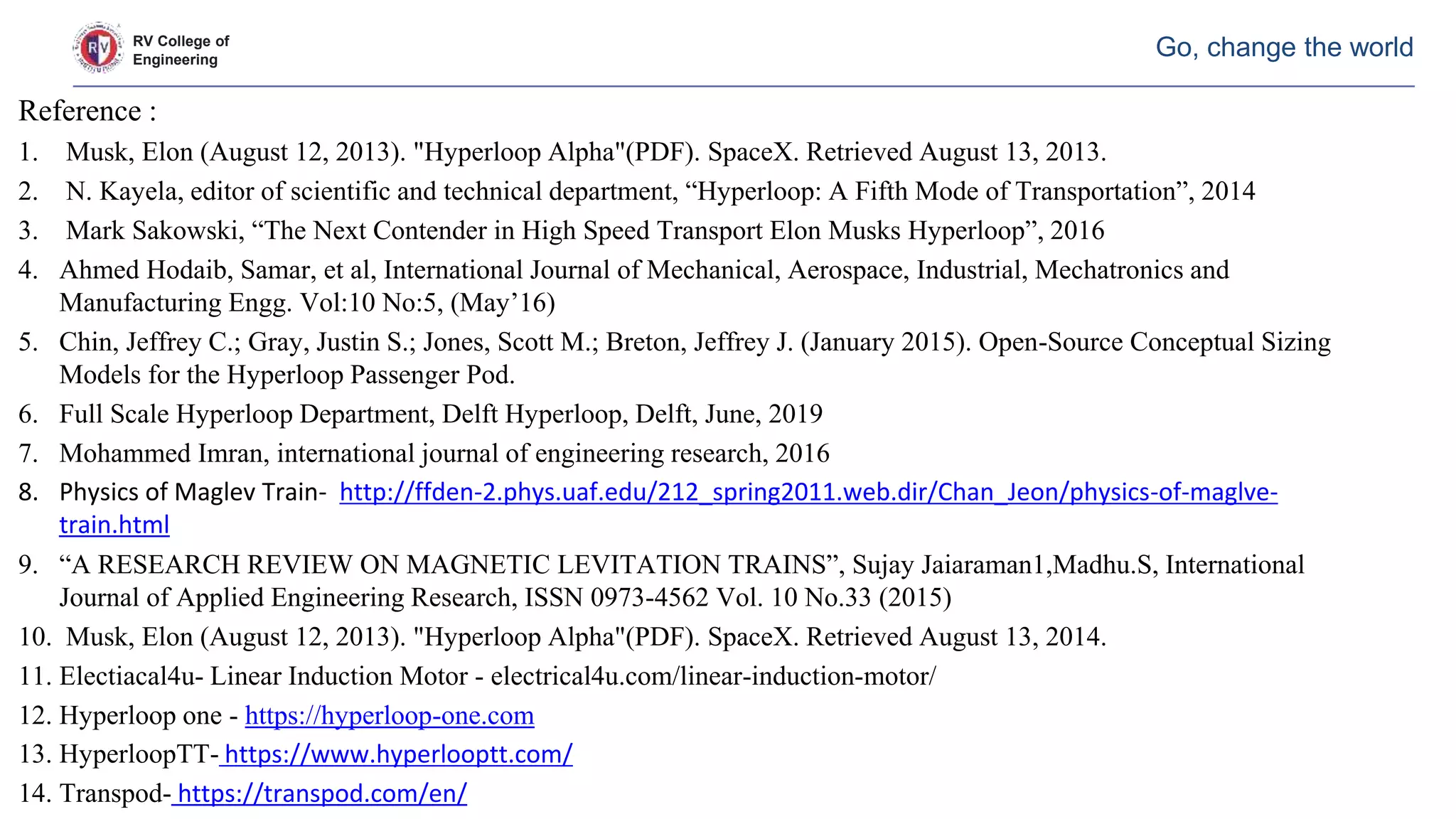 RV College of
Engineering
Go, change the world
Reference :
1. Musk, Elon (August 12, 2013). "Hyperloop Alpha"(PDF). SpaceX. Retrieved August 13, 2013.
2. N. Kayela, editor of scientific and technical department, “Hyperloop: A Fifth Mode of Transportation”, 2014
3. Mark Sakowski, “The Next Contender in High Speed Transport Elon Musks Hyperloop”, 2016
4. Ahmed Hodaib, Samar, et al, International Journal of Mechanical, Aerospace, Industrial, Mechatronics and
Manufacturing Engg. Vol:10 No:5, (May’16)
5. Chin, Jeffrey C.; Gray, Justin S.; Jones, Scott M.; Breton, Jeffrey J. (January 2015). Open-Source Conceptual Sizing
Models for the Hyperloop Passenger Pod.
6. Full Scale Hyperloop Department, Delft Hyperloop, Delft, June, 2019
7. Mohammed Imran, international journal of engineering research, 2016
8. Physics of Maglev Train- http://ffden-2.phys.uaf.edu/212_spring2011.web.dir/Chan_Jeon/physics-of-maglve-
train.html
9. “A RESEARCH REVIEW ON MAGNETIC LEVITATION TRAINS”, Sujay Jaiaraman1,Madhu.S, International
Journal of Applied Engineering Research, ISSN 0973-4562 Vol. 10 No.33 (2015)
10. Musk, Elon (August 12, 2013). "Hyperloop Alpha"(PDF). SpaceX. Retrieved August 13, 2014.
11. Electiacal4u- Linear Induction Motor - electrical4u.com/linear-induction-motor/
12. Hyperloop one - https://hyperloop-one.com
13. HyperloopTT- https://www.hyperlooptt.com/
14. Transpod- https://transpod.com/en/
 