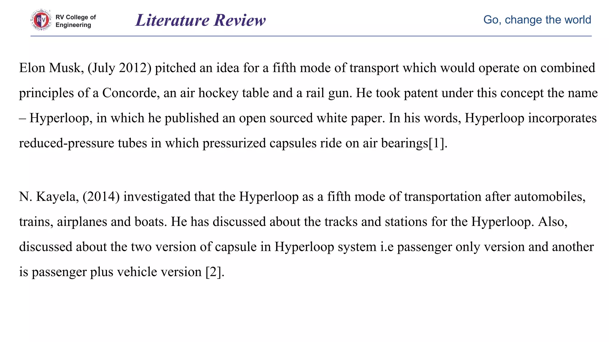 RV College of
Engineering
Go, change the worldLiterature Review
Elon Musk, (July 2012) pitched an idea for a fifth mode of transport which would operate on combined
principles of a Concorde, an air hockey table and a rail gun. He took patent under this concept the name
– Hyperloop, in which he published an open sourced white paper. In his words, Hyperloop incorporates
reduced-pressure tubes in which pressurized capsules ride on air bearings[1].
N. Kayela, (2014) investigated that the Hyperloop as a fifth mode of transportation after automobiles,
trains, airplanes and boats. He has discussed about the tracks and stations for the Hyperloop. Also,
discussed about the two version of capsule in Hyperloop system i.e passenger only version and another
is passenger plus vehicle version [2].
 